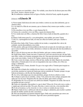 porém, recusou ser consolado, e disse: Na verdade, com choro hei de descer para meu filho
até o Seol. Assim o chorou seu pai.
36. Os midianitas venderam José no Egito a Potifar, oficial de Faraó, capitão da guarda.

[Gênesis 38]Gênesis      38
1. Nesse tempo Judá desceu de entre seus irmãos e entrou na casa dum adulamita, que se
chamava Hira,
2. e viu Judá ali a filha de um cananeu, que se chamava Suá; tomou-a por mulher, e esteve
com ela.
3. Ela concebeu e teve um filho, e o pai chamou-lhe Er.
4. Tornou ela a conceber e teve um filho, a quem ela chamou Onã.
5. Teve ainda mais um filho, e chamou-lhe Selá. Estava Judá em Quezibe, quando ela o
teve.
6. Depois Judá tomou para Er, o seu primogênito, uma mulher, por nome Tamar.
7. Ora, Er, o primogênito de Judá, era mau aos olhos do Senhor, pelo que o Senhor o
matou.
8. Então disse Judá a Onã: Toma a mulher de teu irmão, e cumprindo-lhe o dever de
cunhado, suscita descendência a teu irmão.
9. Onã, porém, sabia que tal descendência não havia de ser para ele; de modo que, toda vez
que se unia à mulher de seu irmão, derramava o sêmen no chão para não dar descendência a
seu irmão.
10. E o que ele fazia era mau aos olhos do Senhor, pelo que o matou também a ele.
11. Então disse Judá a Tamar sua nora: Conserva-te viúva em casa de teu pai, até que Selá,
meu filho, venha a ser homem; porquanto disse ele: Para que porventura não morra também
este, como seus irmãos. Assim se foi Tamar e morou em casa de seu pai.
12. Com o correr do tempo, morreu a filha de Suá, mulher de Judá. Depois de consolado,
Judá subiu a Timnate para ir ter com os tosquiadores das suas ovelhas, ele e Hira seu
amigo, o adulamita.
13. E deram aviso a Tamar, dizendo: Eis que o teu sogro sobe a Timnate para tosquiar as
suas ovelhas.
14. Então ela se despiu dos vestidos da sua viuvez e se cobriu com o véu, e assim
envolvida, assentou-se à porta de Enaim que está no caminho de Timnate; porque via que
Selá já era homem, e ela lhe não fora dada por mulher.
15. Ao vê-la, Judá julgou que era uma prostituta, porque ela havia coberto o rosto.
16. E dirigiu-se para ela no caminho, e disse: Vem, deixa-me estar contigo; porquanto não
sabia que era sua nora. Perguntou-lhe ela: Que me darás, para estares comigo?
17. Respondeu ele: Eu te enviarei um cabrito do rebanho. Perguntou ela ainda: Dar-me-ás
um penhor até que o envies?
18. Então ele respondeu: Que penhor é o que te darei? Disse ela: O teu selo com a corda, e
o cajado que está em tua mão. Ele, pois, lhos deu, e esteve com ela, e ela concebeu dele.
19. E ela se levantou e se foi; tirou de si o véu e vestiu os vestidos da sua viuvez.
20. Depois Judá enviou o cabrito por mão do seu amigo o adulamita, para receber o penhor
da mão da mulher; porém ele não a encontrou.
21. Pelo que perguntou aos homens daquele lugar: Onde está a prostituta que estava em
Enaim junto ao caminho? E disseram: Aqui não esteve prostituta alguma.
 