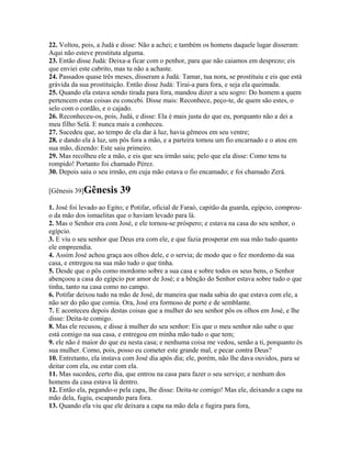 22. Voltou, pois, a Judá e disse: Não a achei; e também os homens daquele lugar disseram:
Aqui não esteve prostituta alguma.
23. Então disse Judá: Deixa-a ficar com o penhor, para que não caiamos em desprezo; eis
que enviei este cabrito, mas tu não a achaste.
24. Passados quase três meses, disseram a Judá: Tamar, tua nora, se prostituiu e eis que está
grávida da sua prostituição. Então disse Judá: Tirai-a para fora, e seja ela queimada.
25. Quando ela estava sendo tirada para fora, mandou dizer a seu sogro: Do homem a quem
pertencem estas coisas eu concebi. Disse mais: Reconhece, peço-te, de quem são estes, o
selo com o cordão, e o cajado.
26. Reconheceu-os, pois, Judá, e disse: Ela é mais justa do que eu, porquanto não a dei a
meu filho Selá. E nunca mais a conheceu.
27. Sucedeu que, ao tempo de ela dar à luz, havia gêmeos em seu ventre;
28. e dando ela à luz, um pôs fora a mão, e a parteira tomou um fio encarnado e o atou em
sua mão, dizendo: Este saiu primeiro.
29. Mas recolheu ele a mão, e eis que seu irmão saiu; pelo que ela disse: Como tens tu
rompido! Portanto foi chamado Pérez.
30. Depois saiu o seu irmão, em cuja mão estava o fio encamado; e foi chamado Zerá.

[Gênesis 39]Gênesis       39
1. José foi levado ao Egito; e Potifar, oficial de Faraó, capitão da guarda, egípcio, comprou-
o da mão dos ismaelitas que o haviam levado para lá.
2. Mas o Senhor era com José, e ele tornou-se próspero; e estava na casa do seu senhor, o
egípcio.
3. E viu o seu senhor que Deus era com ele, e que fazia prosperar em sua mão tudo quanto
ele empreendia.
4. Assim José achou graça aos olhos dele, e o servia; de modo que o fez mordomo da sua
casa, e entregou na sua mão tudo o que tinha.
5. Desde que o pôs como mordomo sobre a sua casa e sobre todos os seus bens, o Senhor
abençoou a casa do egípcio por amor de José; e a bênção do Senhor estava sobre tudo o que
tinha, tanto na casa como no campo.
6. Potifar deixou tudo na mão de José, de maneira que nada sabia do que estava com ele, a
não ser do pão que comia. Ora, José era formoso de porte e de semblante.
7. E aconteceu depois destas coisas que a mulher do seu senhor pôs os olhos em José, e lhe
disse: Deita-te comigo.
8. Mas ele recusou, e disse à mulher do seu senhor: Eis que o meu senhor não sabe o que
está comigo na sua casa, e entregou em minha mão tudo o que tem;
9. ele não é maior do que eu nesta casa; e nenhuma coisa me vedou, senão a ti, porquanto és
sua mulher. Como, pois, posso eu cometer este grande mal, e pecar contra Deus?
10. Entretanto, ela instava com José dia após dia; ele, porém, não lhe dava ouvidos, para se
deitar com ela, ou estar com ela.
11. Mas sucedeu, certo dia, que entrou na casa para fazer o seu serviço; e nenhum dos
homens da casa estava lá dentro.
12. Então ela, pegando-o pela capa, lhe disse: Deita-te comigo! Mas ele, deixando a capa na
mão dela, fugiu, escapando para fora.
13. Quando ela viu que ele deixara a capa na mão dela e fugira para fora,
 