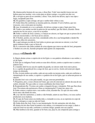 14. chamou pelos homens de sua casa, e disse-lhes: Vede! meu marido trouxe-nos um
hebreu para nos insultar; veio a mim para se deitar comigo, e eu gritei em alta voz;
15. e ouvigiu-se para ela no caminho, e disse: Vem, deixa-me deixou, aqui a sua capa e
fugiu, escapando para fora.
16. Ela guardou a capa consigo, até que o senhor dele voltou a casa.
17. Então falou-lhe conforme as mesmas palavras, dizendo: O servo hebreu, que nos
trouxeste, veio a mim para me insultar;
18. mas, levantando eu a voz e gritando, ele deixou comigo a capa e fugiu para fora.
19. Tendo o seu senhor ouvido as palavras de sua mulher, que lhe falava, dizendo: Desta
maneira me fez teu servo, a sua ira se acendeu.
20. Então o senhor de José o tomou, e o lançou no cárcere, no lugar em que os presos do rei
estavam encarcerados; e ele ficou ali no cárcere.
21. O Senhor, porém, era com José, estendendo sobre ele a sua benignidade e dando-lhe
graça aos olhos do carcereiro,
22. o qual entregou na mão de José todos os presos que estavam no cárcere; e era José
quem ordenava tudo o que se fazia ali.
23. E o carcereiro não tinha cuidado de coisa alguma que estava na mão de José, porquanto
o Senhor era com ele, fazendo prosperar tudo quanto ele empreendia.

[Gênesis 40]Gênesis       40
1. Depois destas coisas o copeiro do rei do Egito e o seu padeiro ofenderam o seu senhor, o
rei do Egito.
2. Pelo que se indignou Faraó contra os seus dois oficiais, contra o copeiro-mor e contra o
padeiro-mor;
3. e mandou detê-los na casa do capitão da guarda, no cárcere onde José estava preso;
4. e o capitão da guarda pô-los a cargo de José, que os servia. Assim estiveram por algum
tempo em detenção.
5. Ora, tiveram ambos um sonho, cada um seu sonho na mesma noite, cada um conforme a
interpretação do seu sonho, o copeiro e o padeiro do rei do Egito, que se achavam presos no
cárcere:
6. Quando José veio a eles pela manhã, viu que estavam perturbados:
7. Perguntou, pois, a esses oficiais de Faraó, que com ele estavam no cárcere da casa de seu
senhor, dizendo: Por que estão os vossos semblantes tão tristes hoje?
8. Responderam-lhe: Tivemos um sonho e ninguém há que o interprete. Pelo que lhes disse
José: Porventura não pertencem a Deus as interpretações? Contai-mo, peço-vos.
9. Então contou o copeiro-mor o seu sonho a José, dizendo-lhe: Eis que em meu sonho
havia uma vide diante de mim,
10. e na vide três sarmentos; e, tendo a vide brotado, saíam as suas flores, e os seus cachos
produziam uvas maduras.
11. O copo de Faraó estava na minha mão; e, tomando as uvas, eu as espremia no copo de
Faraó e entregava o copo na mão de Faraó.
12. Então disse-lhe José: Esta é a sua interpretação: Os três sarmentos são três dias;
13. dentro de três dias Faraó levantará a tua cabeça, e te restaurará ao teu cargo; e darás o
copo de Faraó na sua mão, conforme o costume antigo, quando eras seu copeiro.
14. Mas lembra-te de mim, quando te for bem; usa, peço-te, de compaixão para comigo e
 
