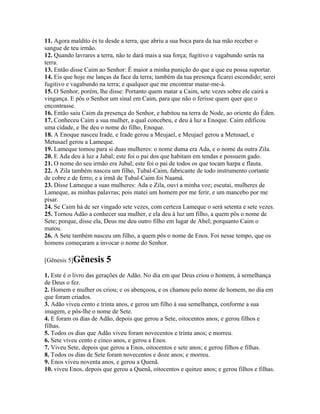 11. Agora maldito és tu desde a terra, que abriu a sua boca para da tua mão receber o
sangue de teu irmão.
12. Quando lavrares a terra, não te dará mais a sua força; fugitivo e vagabundo serás na
terra.
13. Então disse Caim ao Senhor: É maior a minha punição do que a que eu possa suportar.
14. Eis que hoje me lanças da face da terra; também da tua presença ficarei escondido; serei
fugitivo e vagabundo na terra; e qualquer que me encontrar matar-me-á.
15. O Senhor, porém, lhe disse: Portanto quem matar a Caim, sete vezes sobre ele cairá a
vingança. E pôs o Senhor um sinal em Caim, para que não o ferisse quem quer que o
encontrasse.
16. Então saiu Caim da presença do Senhor, e habitou na terra de Node, ao oriente do Éden.
17. Conheceu Caim a sua mulher, a qual concebeu, e deu à luz a Enoque. Caim edificou
uma cidade, e lhe deu o nome do filho, Enoque.
18. A Enoque nasceu Irade, e Irade gerou a Meujael, e Meujael gerou a Metusael, e
Metusael gerou a Lameque.
19. Lameque tomou para si duas mulheres: o nome duma era Ada, e o nome da outra Zila.
20. E Ada deu à luz a Jabal; este foi o pai dos que habitam em tendas e possuem gado.
21. O nome do seu irmão era Jubal; este foi o pai de todos os que tocam harpa e flauta.
22. A Zila também nasceu um filho, Tubal-Caim, fabricante de todo instrumento cortante
de cobre e de ferro; e a irmã de Tubal-Caim foi Naamá.
23. Disse Lameque a suas mulheres: Ada e Zila, ouvi a minha voz; escutai, mulheres de
Lameque, as minhas palavras; pois matei um homem por me ferir, e um mancebo por me
pisar.
24. Se Caim há de ser vingado sete vezes, com certeza Lameque o será setenta e sete vezes.
25. Tornou Adão a conhecer sua mulher, e ela deu à luz um filho, a quem pôs o nome de
Sete; porque, disse ela, Deus me deu outro filho em lugar de Abel; porquanto Caim o
matou.
26. A Sete também nasceu um filho, a quem pôs o nome de Enos. Foi nesse tempo, que os
homens começaram a invocar o nome do Senhor.

[Gênesis 5]Gênesis      5
1. Este é o livro das gerações de Adão. No dia em que Deus criou o homem, à semelhança
de Deus o fez.
2. Homem e mulher os criou; e os abençoou, e os chamou pelo nome de homem, no dia em
que foram criados.
3. Adão viveu cento e trinta anos, e gerou um filho à sua semelhança, conforme a sua
imagem, e pôs-lhe o nome de Sete.
4. E foram os dias de Adão, depois que gerou a Sete, oitocentos anos; e gerou filhos e
filhas.
5. Todos os dias que Adão viveu foram novecentos e trinta anos; e morreu.
6. Sete viveu cento e cinco anos, e gerou a Enos.
7. Viveu Sete, depois que gerou a Enos, oitocentos e sete anos; e gerou filhos e filhas.
8. Todos os dias de Sete foram novecentos e doze anos; e morreu.
9. Enos viveu noventa anos, e gerou a Quenã.
10. viveu Enos, depois que gerou a Quenã, oitocentos e quinze anos; e gerou filhos e filhas.
 