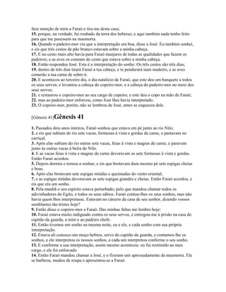 faze menção de mim a Faraó e tira-me desta casa;
15. porque, na verdade, fui roubado da terra dos hebreus; e aqui também nada tenho feito
para que me pusessem na masmorra.
16. Quando o padeiro-mor viu que a interpretação era boa, disse a José: Eu também sonhei,
e eis que três cestos de pão branco estavam sobre a minha cabeça.
17. E no cesto mais alto havia para Faraó manjares de todas as qualidades que fazem os
padeiros; e as aves os comiam do cesto que estava sobre a minha cabeça.
18. Então respondeu José: Esta é a interpretação do sonho: Os três cestos são três dias;
19. dentro de três dias tirará Faraó a tua cabeça, e te pendurará num madeiro, e as aves
comerão a tua carne de sobre ti.
20. E aconteceu ao terceiro dia, o dia natalício de Faraó, que este deu um banquete a todos
os seus servos; e levantou a cabeça do copeiro-mor, e a cabeça do padeiro-mor no meio dos
seus servos;
21. e restaurou o copeiro-mor ao seu cargo de copeiro, e este deu o copo na mão de Faraó;
22. mas ao padeiro-mor enforcou, como José lhes havia interpretado.
23. O copeiro-mor, porém, não se lembrou de José, antes se esqueceu dele.

[Gênesis 41]Gênesis      41
1. Passados dois anos inteiros, Faraó sonhou que estava em pé junto ao rio Nilo;
2. e eis que subiam do rio sete vacas, formosas à vista e gordas de carne, e pastavam no
carriçal.
3. Após elas subiam do rio outras sete vacas, feias à vista e magras de carne; e paravam
junto às outras vacas à beira do Nilo.
4. E as vacas feias à vista e magras de carne devoravam as sete formosas à vista e gordas.
Então Faraó acordou.
5. Depois dormiu e tornou a sonhar; e eis que brotavam dum mesmo pé sete espigas cheias
e boas.
6. Após elas brotavam sete espigas miúdas e queimadas do vento oriental;
7. e as espigas miúdas devoravam as sete espigas grandes e cheias. Então Faraó acordou, e
eis que era um sonho.
8. Pela manhã o seu espírito estava perturbado; pelo que mandou chamar todos os
adivinhadores do Egito, e todos os seus sábios. Faraó contou-lhes os seus sonhos, mas não
havia quem lhos interpretasse. Estavam no cárcere da casa de seu senhor, dizendo vossos
semblantes tão tristes hoje?
9. Então disse o copeiro-mor a Faraó: Das minhas faltas me lembro hoje:
10. Faraó estava muito indignado contra os seus servos, e entregou-me à prisão na casa do
capitão da guarda, a mim e ao padeiro chefe.
11. Então tivemos um sonho na mesma noite, eu e ele, e cada sonho com sua própria
interpretação.
12. Estava ali conosco um moço hebreu, servo do capitão da guarda, e contamos-lhe os
sonhos, e ele interpretou os nossos sonhos, a cada um interpretou conforme o seu sonho.
13. E conforme a sua interpretação, assim mesmo aconteceu: eu fui restituído ao meu
cargo, e ele foi enforcado.
14. Então Faraó mandou chamar a José, e o fizeram sair apressadamente da masmorra. Ele
se barbeou, mudou de roupa e apresentou-se a Faraó.
 