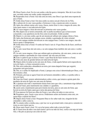 15. Disse Faraó a José: Eu tive um sonho e não há quem o interprete. Mas de ti ouvi dizer
que, ouvindo contar um sonho, podes interpretá-lo.
16. Respondeu José a Faraó: Isso não está em mim, mas Deus é que dará uma resposta de
paz a Faraó.
17. Então disse Faraó a José: Em meu sonho eu estava em pé à beira do rio Nilo,
18. e subiam do rio sete vacas gordas e formosas à vista, e pastavam entre os juncos.
19. Após elas subiam outras sete vacas, fracas, muito feias à vista e magras de carne, tão
feias quais nunca vi em toda terra do Egito.
20. As vacas magras e feias devoravam as primeiras sete vacas gordas.
21. Mas depois de as terem consumido, não se podia reconhecer que as houvessem
consumido; a sua aparência era tão feia como no princípio. Então acordei.
22. Depois vi, em meu sonho, que de um mesmo pé subiam sete espigas cheias e boas.
23. Após elas brotavam sete espigas secas, miúdas e queimadas do vento oriental.
24. As sete espigas miúdas devoravam as sete espigas boas. Contei-o aos magos, mas não
houve quem o interpretasse.
25. Então disse José a Faraó: O sonho de Faraó é um só. O que Deus há de fazer, notificou-
o a Faraó.
26. As sete vacas boas são sete anos, e as sete espigas boas também são sete anos; o sonho
é um só.
27. As sete vacas magras e feias que subiam após as primeiras, são sete anos, como as sete
espigas miúdas e queimadas do vento oriental: são sete anos de fome.
28. Esta é a palavra que eu disse a Faraó: o que Deus há de fazer mostro-o a Faraó.
29. Vêm sete anos de grande fartura em toda terra do Egito.
30. Depois deles levantar-se-ão sete anos de fome, e toda aquela fartura será esquecida na
terra do Egito, e a fome consumirá a terra.
31. Não será conhecida a abundância na terra, por causa daquela fome que seguirá;
porquanto será gravíssima.
32. Ora, se o sonho foi duplicado a Faraó, é porque esta coisa é determinada por Deus, e ele
brevemente a fará.
33. Portanto, proveja-se agora Faraó de um homem entendido e sábio, e o ponha sobre a
terra do Egito.
34. Faça isto Faraó: nomeie administradores sobre a terra, que tomem a quinta parte dos
produtos da terra do Egito nos sete anos de fartura;
35. e ajuntem eles todo o mantimento destes bons anos que vêm, e amontoem trigo debaixo
da mão de Faraó, para mantimento nas cidades e o guardem;
36. assim será o mantimento para provimento da terra, para os sete anos de fome, que
haverá na terra do Egito; para que a terra não pereça de fome.
37. Esse parecer foi bom aos olhos de Faraó, e aos olhos de todos os seus servos.
38. Perguntou, pois, Faraó a seus servos: Poderíamos achar um homem como este, em
quem haja o espírito de Deus?
39. Depois disse Faraó a José: Porquanto Deus te fez saber tudo isto, ninguém há tão
entendido e sábio como tu.
40. Tu estarás sobre a minha casa, e por tua voz se governará todo o meu povo; somente no
trono eu serei maior que tu.
41. Disse mais Faraó a José: Vê, eu te hei posto sobre toda a terra do Egito.
42. E Faraó tirou da mão o seu anel-sinete e pô-lo na mão de José, vestiu-o de traje de linho
fino, e lhe pôs ao pescoço um colar de ouro.
 