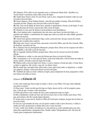 43. Ademais, fê-lo subir ao seu segundo carro, e clamavam diante dele: Ajoelhai-vos.
Assim Faraó o constituiu sobre toda a terra do Egito.
44. Ainda disse Faraó a José: Eu sou Faraó; sem ti, pois, ninguém levantará a mão ou o pé
em toda a terra do Egito.
45. Faraó chamou a José Zafnate-Paneã, e deu-lhe por mulher Asenate, filha de Potífera,
sacerdote de Om. Depois saiu José por toda a terra do Egito.
46. Ora, José era da idade de trinta anos, quando se apresentou a Faraó, rei do Egito. E saiu
José da presença de Faraó e passou por toda a terra do Egito.
47. Durante os sete anos de fartura a terra produziu com abundância;
48. e José ajuntou todo o mantimento dos sete anos, que houve na terra do Egito, e o
guardou nas cidades; o mantimento do campo que estava ao redor de cada cidade, guardou-
o dentro da mesma.
49. Assim José ajuntou muitíssimo trigo, como a areia do mar, até que cessou de contar;
porque não se podia mais contá-lo.
50. Antes que viesse o ano da fome, nasceram a José dois filhos, que lhe deu Asenate, filha
de Potífera, sacerdote de Om.
51. E chamou José ao primogênito Manassés; porque disse: Deus me fez esquecer de todo o
meu trabalho, e de toda a casa de meu pai.
52. Ao segundo chamou Efraim; porque disse: Deus me fez crescer na terra da minha
aflição.
53. Acabaram-se, então, os sete anos de fartura que houve na terra do Egito;
54. e começaram a vir os sete anos de fome, como José tinha dito; e havia fome em todas as
terras; porém, em toda a terra do Egito havia pão.
55. Depois toda a terra do Egito teve fome, e o povo clamou a Faraó por pão; e Faraó disse
a todos os egípcios: Ide a José; o que ele vos disser, fazei.
56. De modo que, havendo fome sobre toda a terra, abriu José todos os depósitos, e vendia
aos egípcios; porque a fome prevaleceu na terra do Egito.
57. Também de todas as terras vinham ao Egito, para comprarem de José; porquanto a fome
prevaleceu em todas as terras.

[Gênesis 42]Gênesis       42
1. Ora, Jacó soube que havia trigo no Egito, e disse a seus filhos: Por que estais olhando
uns para os outros?
2. Disse mais: Tenho ouvido que há trigo no Egito; descei até lá, e de lá comprai-o para
nós, a fim de que vivamos e não morramos.
3. Então desceram os dez irmãos de José, para comprarem trigo no Egito.
4. Mas a Benjamim, irmão de José, não enviou Jacó com os seus irmãos, pois disse: Para
que, porventura, não lhe suceda algum desastre.
5. Assim entre os que iam lá, foram os filhos de Israel para comprar, porque havia fome na
terra de Canaã.
6. José era o governador da terra; era ele quem vendia a todo o povo da terra; e vindo os
irmãos de José, prostraram-se diante dele com o rosto em terra.
7. José, vendo seus irmãos, reconheceu-os; mas portou-se como estranho para com eles,
falou-lhes asperamente e perguntou-lhes: Donde vindes? Responderam eles: Da terra de
Canaã, para comprarmos mantimento.
 