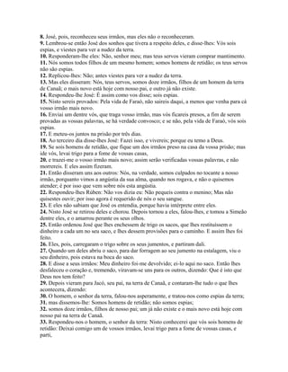 8. José, pois, reconheceu seus irmãos, mas eles não o reconheceram.
9. Lembrou-se então José dos sonhos que tivera a respeito deles, e disse-lhes: Vós sois
espias, e viestes para ver a nudez da terra.
10. Responderam-lhe eles: Não, senhor meu; mas teus servos vieram comprar mantimento.
11. Nós somos todos filhos de um mesmo homem; somos homens de retidão; os teus servos
não são espias.
12. Replicou-lhes: Não; antes viestes para ver a nudez da terra.
13. Mas eles disseram: Nós, teus servos, somos doze irmãos, filhos de um homem da terra
de Canaã; o mais novo está hoje com nosso pai, e outro já não existe.
14. Respondeu-lhe José: É assim como vos disse; sois espias.
15. Nisto sereis provados: Pela vida de Faraó, não saireis daqui, a menos que venha para cá
vosso irmão mais novo.
16. Enviai um dentre vós, que traga vosso irmão, mas vós ficareis presos, a fim de serem
provadas as vossas palavras, se há verdade convosco; e se não, pela vida de Faraó, vós sois
espias.
17. E meteu-os juntos na prisão por três dias.
18. Ao terceiro dia disse-lhes José: Fazei isso, e vivereis; porque eu temo a Deus.
19. Se sois homens de retidão, que fique um dos irmãos preso na casa da vossa prisão; mas
ide vós, levai trigo para a fome de vossas casas,
20. e trazei-me o vosso irmão mais novo; assim serão verificadas vossas palavras, e não
morrereis. E eles assim fizeram.
21. Então disseram uns aos outros: Nós, na verdade, somos culpados no tocante a nosso
irmão, porquanto vimos a angústia da sua alma, quando nos rogava, e não o quisemos
atender; é por isso que vem sobre nós esta angústia.
22. Respondeu-lhes Rúben: Não vos dizia eu: Não pequeis contra o menino; Mas não
quisestes ouvir; por isso agora é requerido de nós o seu sangue.
23. E eles não sabiam que José os entendia, porque havia intérprete entre eles.
24. Nisto José se retirou deles e chorou. Depois tornou a eles, falou-lhes, e tomou a Simeão
dentre eles, e o amarrou perante os seus olhos.
25. Então ordenou José que lhes enchessem de trigo os sacos, que lhes restituíssem o
dinheiro a cada um no seu saco, e lhes dessem provisões para o caminho. E assim lhes foi
feito.
26. Eles, pois, carregaram o trigo sobre os seus jumentos, e partiram dali.
27. Quando um deles abriu o saco, para dar forragem ao seu jumento na estalagem, viu o
seu dinheiro, pois estava na boca do saco.
28. E disse a seus irmãos: Meu dinheiro foi-me devolvido; ei-lo aqui no saco. Então lhes
desfaleceu o coração e, tremendo, viravam-se uns para os outros, dizendo: Que é isto que
Deus nos tem feito?
29. Depois vieram para Jacó, seu pai, na terra de Canaã, e contaram-lhe tudo o que lhes
acontecera, dizendo:
30. O homem, o senhor da terra, falou-nos asperamente, e tratou-nos como espias da terra;
31. mas dissemos-lhe: Somos homens de retidão; não somos espias;
32. somos doze irmãos, filhos de nosso pai; um já não existe e o mais novo está hoje com
nosso pai na terra de Canaã.
33. Respondeu-nos o homem, o senhor da terra: Nisto conhecerei que vós sois homens de
retidão: Deixai comigo um de vossos irmãos, levai trigo para a fome de vossas casas, e
parti,
 