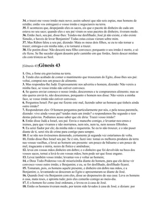 34. e trazei-me vosso irmão mais novo; assim saberei que não sois espias, mas homens de
retidão; então vos entregarei o vosso irmão e negociareis na terra.
35. E aconteceu que, despejando eles os sacos, eis que o pacote de dinheiro de cada um
estava no seu saco; quando eles e seu pai viram os seus pacotes de dinheiro, tiveram medo.
36. Então Jacó, seu pai, disse-lhes: Tendes-me desfilhado; José já não existe, e não existe
Simeão, e haveis de levar Benjamim! Todas estas coisas vieram sobre mim.
37. Mas Rúben falou a seu pai, dizendo: Mata os meus dois filhos, se eu to não tornar a
trazer; entrega-o em minha mão, e to tornarei a trazer.
38. Ele porém disse: Não descerá meu filho convosco; porquanto o seu irmão é morto, e só
ele ficou. Se lhe suceder algum desastre pelo caminho em que fordes, fareis descer minhas
cãs com tristeza ao Seol.

[Gênesis 43]Gênesis       43
1. Ora, a fome era gravíssima na terra.
2. Tendo eles acabado de comer o mantimento que trouxeram do Egito, disse-lhes seu pai:
voltai, comprai-nos um pouco de alimento.
3. Mas respondeu-lhe Judá: Expressamente nos advertiu o homem, dizendo: Não vereis a
minha face, se vosso irmão não estiver convosco.
4. Se queres enviar conosco o nosso irmão, desceremos e te compraremos alimento; mas se
não queres enviá-lo, não desceremos, porquanto o homem nos disse: Não vereis a minha
face, se vosso irmão não estiver convosco.
6. Perguntou Israel: Por que me fizeste este mal, fazendo saber ao homem que tínheis ainda
outro irmão?
7. Responderam eles: O homem perguntou particularmente por nós, e pela nossa parentela,
dizendo: vive ainda vosso pai? tendes mais um irmão? e respondemos-lhe segundo o teor
destas palavras. Podíamos acaso saber que ele diria: Trazei vosso irmão?
8. Então disse Judá a Israel, seu pai: Envia o mancebo comigo, e levantar-nos-emos e
iremos, para que vivamos e não morramos, nem nós, nem tu, nem nossos filhinhos.
9. Eu serei fiador por ele; da minha mão o requererás. Se eu to não trouxer, e o não puser
diante de ti, serei réu de crime para contigo para sempre.
10. E se não nos tivéssemos demorado, certamente já segunda vez estaríamos de volta.
11. Então disse-lhes Israel seu pai: Se é sim, fazei isto: tomai os melhores produtos da terra
nas vossas vasilhas, e levai ao homem um presente: um pouco de bálsamo e um pouco de
mel, tragacanto e mirra, nozes de fístico e amêndoas;
12. levai em vossas mãos dinheiro em dobro; e o dinheiro que foi devolvido na boca dos
vossos sacos, tornai a levá-lo em vossas mãos; bem pode ser que fosse engano.
13. Levai também vosso irmão; levantai-vos e voltai ao homem;
14. e Deus Todo-Poderoso vos dê misericórdia diante do homem, para que ele deixe vir
convosco vosso outro irmão, e Benjamim; e eu, se for desfilhado, desfilhado ficarei.
15. Tomaram, pois, os homens aquele presente, e dinheiro em dobro nas mãos, e a
Benjamim; e, levantando-se desceram ao Egito e apresentaram-se diante de José.
16. Quando José viu Benjamim com eles, disse ao despenseiro de sua casa: Leva os homens
à casa, mata reses, e apronta tudo; pois eles comerão comigo ao meio-dia.
17. E o homem fez como José ordenara, e levou-os à casa de José.
18. Então os homens tiveram medo, por terem sido levados à casa de José; e diziam: por
 