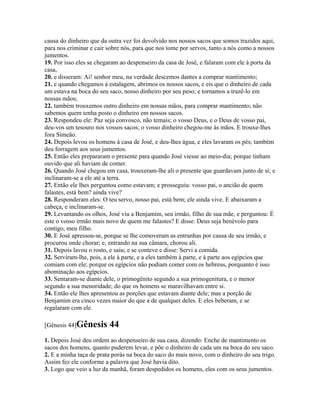 causa do dinheiro que da outra vez foi devolvido nos nossos sacos que somos trazidos aqui,
para nos criminar e cair sobre nós, para que nos tome por servos, tanto a nós como a nossos
jumentos.
19. Por isso eles se chegaram ao despenseiro da casa de José, e falaram com ele à porta da
casa,
20. e disseram: Ai! senhor meu, na verdade descemos dantes a comprar mantimento;
21. e quando chegamos à estalagem, abrimos os nossos sacos, e eis que o dinheiro de cada
um estava na boca do seu saco, nosso dinheiro por seu peso; e tornamos a trazê-lo em
nossas mãos;
22. também trouxemos outro dinheiro em nossas mãos, para comprar mantimento; não
sabemos quem tenha posto o dinheiro em nossos sacos.
23. Respondeu ele: Paz seja convosco, não temais; o vosso Deus, e o Deus de vosso pai,
deu-vos um tesouro nos vossos sacos; o vosso dinheiro chegou-me às mãos. E trouxe-lhes
fora Simeão.
24. Depois levou os homens à casa de José, e deu-lhes água, e eles lavaram os pés; também
deu forragem aos seus jumentos.
25. Então eles prepararam o presente para quando José viesse ao meio-dia; porque tinham
ouvido que ali haviam de comer.
26. Quando José chegou em casa, trouxeram-lhe ali o presente que guardavam junto de si; e
inclinaram-se a ele até a terra.
27. Então ele lhes perguntou como estavam; e prosseguiu: vosso pai, o ancião de quem
falastes, está bem? ainda vive?
28. Responderam eles: O teu servo, nosso pai, está bem; ele ainda vive. E abaixaram a
cabeça, e inclinaram-se.
29. Levantando os olhos, José viu a Benjamim, seu irmão, filho de sua mãe, e perguntou: É
este o vosso irmão mais novo de quem me falastes? E disse: Deus seja benévolo para
contigo, meu filho.
30. E José apressou-se, porque se lhe comoveram as entranhas por causa de seu irmão, e
procurou onde chorar; e, entrando na sua câmara, chorou ali.
31. Depois lavou o rosto, e saiu; e se conteve e disse: Servi a comida.
32. Serviram-lhe, pois, a ele à parte, e a eles também à parte, e à parte aos egípcios que
comiam com ele; porque os egípcios não podiam comer com os hebreus, porquanto é isso
abominação aos egípcios.
33. Sentaram-se diante dele, o primogênito segundo a sua primogenitura, e o menor
segundo a sua menoridade; do que os homens se maravilhavam entre si.
34. Então ele lhes apresentou as porções que estavam diante dele; mas a porção de
Benjamim era cinco vezes maior do que a de qualquer deles. E eles beberam, e se
regalaram com ele.

[Gênesis 44]Gênesis      44
1. Depois José deu ordem ao despenseiro de sua casa, dizendo: Enche de mantimento os
sacos dos homens, quanto puderem levar, e põe o dinheiro de cada um na boca do seu saco.
2. E a minha taça de prata porás na boca do saco do mais novo, com o dinheiro do seu trigo.
Assim fez ele conforme a palavra que José havia dito.
3. Logo que veio a luz da manhã, foram despedidos os homens, eles com os seus jumentos.
 