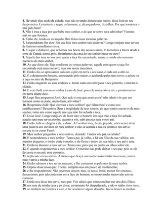 4. Havendo eles saído da cidade, mas não se tendo distanciado muito, disse José ao seu
despenseiro: Levanta-te e segue os homens; e, alcançando-os, dize-lhes: Por que tornastes o
mal pelo bem?
5. Não é esta a taça por que bebe meu senhor, e de que se serve para adivinhar? Fizestes
mal no que fizestes.
6. Então ele, tendo-os alcançado, lhes falou essas mesmas palavras.
7. Responderam-lhe eles: Por que falo meu senhor tais palavras? Longe estejam teus servos
de fazerem semelhante coisa.
8. Eis que o dinheiro, que achamos nas bocas dos nossos sacos, to tornamos a trazer desde a
terra de Canaã; como, pois, furtaríamos da casa do teu senhor prata ou ouro?
9. Aquele dos teus servos com quem a taça for encontrada, morra; e ainda nós seremos
escravos do meu senhor.
10. Ao que disse ele: Seja conforme as vossas palavras; aquele com quem a taça for
encontrada será meu escravo; mas vós sereis inocentes.
11. Então eles se apressaram cada um a pôr em terra o seu saco, e cada um a abri-lo.
12. E o despenseiro buscou, começando pelo maior, e acabando pelo mais novo; e achou-se
a taça no saco de Benjamim.
13. Então rasgaram os seus vestidos e, tendo cada um carregado o seu jumento, voltaram à
cidade.
14. E veio Judá com seus irmãos à casa de José, pois ele ainda estava ali; e prostraram-se
em terra diante dele.
15. Logo lhes perguntou José: Que ação é esta que praticastes? não sabeis vós que um
homem como eu pode, muito bem, adivinhar?
16. Respondeu Judá: Que diremos a meu senhor? que falaremos? e como nos
justificaremos? Descobriu Deus a iniqüidade de teus servos; eis que somos escravos de meu
senhor, tanto nós como aquele em cuja mão foi achada a taça.
17. Disse José: Longe esteja eu de fazer isto; o homem em cuja mão a taça foi achada,
aquele será meu servo; porém, quanto a vós, subi em paz para vosso pai.
18. Então Judá se chegou a ele, e disse: Ai! senhor meu, deixa, peço-te, o teu servo dizer
uma palavra aos ouvidos de meu senhor; e não se acenda a tua ira contra o teu servo;
porque tu és como Faraó.
19. Meu senhor perguntou a seus servos, dizendo: Tendes vós pai, ou irmão?
20. E respondemos a meu senhor: Temos pai, já velho, e há um filho da sua velhice, um
menino pequeno; o irmão deste é morto, e ele ficou o único de sua mãe; e seu pai o ama.
21. Então tu disseste a teus servos: Trazei-mo, para que eu ponha os olhos sobre ele.
22. E quando respondemos a meu senhor: O menino não pode deixar o seu pai; pois se ele
deixasse o seu pai, este morreria;
23. replicaste a teus servos: A menos que desça convosco vosso irmão mais novo, nunca
mais vereis a minha face.
24. Então subimos a teu servo, meu pai, e lhe contamos as palavras de meu senhor.
25. Depois disse nosso pai: Tornai, comprai-nos um pouco de mantimento;
26. e lhe respondemos: Não podemos descer; mas, se nosso irmão menor for conosco,
desceremos; pois não podemos ver a face do homem, se nosso irmão menor não estiver
conosco.
27. Então nos disse teu servo, meu pai: Vós sabeis que minha mulher me deu dois filhos;
28. um saiu de minha casa e eu disse: certamente foi despedaçado, e não o tenho visto mais;
29. se também me tirardes a este, e lhe acontecer algum desastre, fareis descer as minhas
 