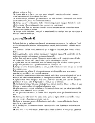 cãs com tristeza ao Seol.
30. Agora, pois, se eu for ter com o teu servo, meu pai, e o menino não estiver conosco,
como a sua alma está ligada com a alma dele,
31. acontecerá que, vendo ele que o menino ali não está, morrerá; e teus servos farão descer
as cãs de teu servo, nosso pai com tristeza ao Seol.
32. Porque teu servo se deu como fiador pelo menino para com meu pai, dizendo: Se eu to
não trouxer de volta, serei culpado, para com meu pai para sempre.
33. Agora, pois, fique teu servo em lugar do menino como escravo de meu senhor, e que
suba o menino com seus irmãos.
34. Porque, como subirei eu a meu pai, se o menino não for comigo? para que não veja eu o
mal que sobrevirá a meu pai.

[Gênesis 45]Gênesis       45
1. Então José não se podia conter diante de todos os que estavam com ele; e clamou: Fazei
a todos sair da minha presença; e ninguém ficou com ele, quando se deu a conhecer a seus
irmãos.
2. E levantou a voz em choro, de maneira que os egípcios o ouviram, bem como a casa de
Faraó.
3. Disse, então, José a seus irmãos: Eu sou José; vive ainda meu pai? E seus irmãos não lhe
puderam responder, pois estavam pasmados diante dele.
4. José disse mais a seus irmãos: Chegai-vos a mim, peço-vos. E eles se chegaram. Então
ele prosseguiu: Eu sou José, vosso irmão, a quem vendestes para o Egito.
5. Agora, pois, não vos entristeçais, nem vos aborreçais por me haverdes vendido para cá;
porque para preservar vida é que Deus me enviou adiante de vós.
6. Porque já houve dois anos de fome na terra, e ainda restam cinco anos em que não haverá
lavoura nem sega.
7. Deus enviou-me adiante de vós, para conservar-vos descendência na terra, e para
guardar-vos em vida por um grande livramento.
8. Assim não fostes vós que me enviastes para cá, senão Deus, que me tem posto por pai de
Faraó, e por senhor de toda a sua casa, e como governador sobre toda a terra do Egito.
9. Apressai-vos, subi a meu pai, e dizei-lhe: Assim disse teu filho José: Deus me tem posto
por senhor de toda a terra do Egito; desce a mim, e não te demores;
10. habitarás na terra de Gósem e estarás perto de mim, tu e os teus filhos e os filhos de teus
filhos, e os teus rebanhos, o teu gado e tudo quanto tens;
11. ali te sustentarei, porque ainda haverá cinco anos de fome, para que não sejas reduzido
à pobreza, tu e tua casa, e tudo o que tens.
12. Eis que os vossos olhos, e os de meu irmão Benjamim, vêem que é minha boca que vos
fala.
13. Fareis, pois, saber a meu pai toda a minha glória no Egito; e tudo o que tendes visto; e
apressar-vos-eis a fazer descer meu pai para cá.
14. Então se lançou ao pescoço de Benjamim seu irmão, e chorou; e Benjamim chorou
também ao pescoço dele.
15. E José beijou a todos os seus irmãos, chorando sobre eles; depois seus irmãos falaram
com ele.
16. Esta nova se fez ouvir na casa de Faraó: São vindos os irmãos de José; o que agradou a
 