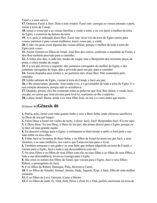 Faraó e a seus servos.
17. Ordenou Faraó a José: Dize a teus irmãos: Fazei isto: carregai os vossos animais e parti,
tornai à terra de Canaã;
18. tomai o vosso pai e as vossas famílias e vinde a mim; e eu vos darei o melhor da terra
do Egito, e comereis da fartura da terra.
19. A ti, pois, é ordenado dizer-lhes: Fazei isto: levai vós da terra do Egito carros para
vossos meninos e para vossas mulheres; trazei vosso pai, e vinde.
20. E não vos pese coisa alguma das vossas alfaias; porque o melhor de toda a terra do
Egito será vosso.
21. Assim fizeram os filhos de Israel. José lhes deu carros, conforme o mandado de Faraó, e
deu-lhes também provisão para o caminho.
22. A todos eles deu, a cada um, mudas de roupa; mas a Benjamim deu trezentas peças de
prata, e cinco mudas de roupa.
23. E a seu pai enviou o seguinte: dez jumentos carregados do melhor do Egito, e dez
jumentas carregadas de trigo, pão e provisão para seu pai, para o caminho.
24. Assim despediu seus irmãos e, ao partirem eles, disse-lhes: Não contendais pelo
caminho.
25. Então subiram do Egito, vieram à terra de Canaã, a Jacó seu pai,
26. e lhe anunciaram, dizendo: José ainda vive, e é governador de toda a terra do Egito. E o
seu coração desmaiou, porque não os acreditava.
27. Quando, porém, eles lhe contaram todas as palavras que José lhes falara, e vendo Jacó,
seu pai, os carros que José enviara para levá-lo, reanimou-se-lhe o espírito;
28. e disse Israel: Basta; ainda vive meu filho José; eu irei e o verei antes que morra.

[Gênesis 46]Gênesis        46
1. Partiu, pois, Israel com tudo quanto tinha e veio a Beer-Seba, onde ofereceu sacrifícios
ao Deus de seu pai Isaque.
2. Falou Deus a Israel em visões de noite, e disse: Jacó, Jacó! Respondeu Jacó: Eis-me aqui.
3. E Deus disse: Eu sou Deus, o Deus de teu pai; não temas descer para o Egito; porque eu
te farei ali uma grande nação.
4. Eu descerei contigo para o Egito, e certamente te farei tornar a subir; e José porá a sua
mão sobre os teus olhos.
5. Então Jacó se levantou de Beer-Seba; e os filhos de Israel levaram seu pai Jacó, e seus
meninos, e as suas mulheres, nos carros que Faraó enviara para o levar.
6. Também tomaram o seu gado e os seus bens que tinham adquirido na terra de Canaã, e
vieram para o Egito, Jacó e toda a sua descendência com ele.
7. Os seus filhos e os filhos de seus filhos com ele, as suas filhas e as filhas de seus filhos, e
toda a sua descendência, levou-os consigo para o Egito.
8. São estes os nomes dos filhos de Israel, que vieram para o Egito, Jacó e seus filhos:
Rúben, o primogênito de Jacó.
9. E os filhos de Rúben: Hanoque, Palu, Hezrom e Carmi.
10. E os filhos de Simeão: Jemuel, Jamim, Oade, Jaquim, Zoar, e Saul, filho de uma mulher
cananéia.
11. E os filhos de Levi: Gérsom, Coate e Merári.
12. E os filhos de Judá: Er, Onã, Selá, Pérez e Zerá. Er e Onã, porém, morreram na terra de
 