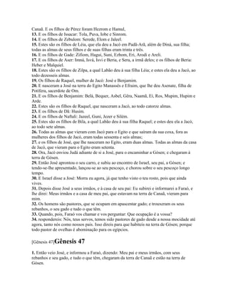 Canaã. E os filhos de Pérez foram Hezrom e Hamul,
13. E os filhos de Issacar: Tola, Puva, Iobe e Sinrom.
14. E os filhos de Zebulom: Serede, Elom e Jaleel.
15. Estes são os filhos de Léia, que ela deu a Jacó em Padã-Arã, além de Diná, sua filha;
todas as almas de seus filhos e de suas filhas eram trinta e três.
16. E os filhos de Gade: Zifiom, Hagui, Suni, Ezbom, Eri, Arodi e Areli.
17. E os filhos de Aser: Imná, Isvá, Isvi e Beria, e Sera, a irmã deles; e os filhos de Beria:
Heber e Malquiel.
18. Estes são os filhos de Zilpa, a qual Labão deu à sua filha Léia; e estes ela deu a Jacó, ao
todo dezesseis almas.
19. Os filhos de Raquel, mulher de Jacó: José e Benjamim.
20. E nasceram a José na terra do Egito Manassés e Efraim, que lhe deu Asenate, filha de
Potífera, sacerdote de Om.
21. E os filhos de Benjamim: Belá, Bequer, Asbel, Gêra, Naamã, Eí, Ros, Mupim, Hupim e
Arde.
22. Estes são os filhos de Raquel, que nasceram a Jacó, ao todo catorze almas.
23. E os filhos de Dã: Husim.
24. E os filhos de Naftali: Jazeel, Guni, Jezer e Silém.
25. Estes são os filhos de Bila, a qual Labão deu à sua filha Raquel; e estes deu ela a Jacó,
ao todo sete almas.
26. Todas as almas que vieram com Jacó para o Egito e que saíram da sua coxa, fora as
mulheres dos filhos de Jacó, eram todas sessenta e seis almas;
27. e os filhos de José, que lhe nasceram no Egito, eram duas almas. Todas as almas da casa
de Jacó, que vieram para o Egito eram setenta.
28. Ora, Jacó enviou Judá adiante de si a José, para o encaminhar a Gósen; e chegaram à
terra de Gósen.
29. Então José aprontou o seu carro, e subiu ao encontro de Israel, seu pai, a Gósen; e
tendo-se-lhe apresentado, lançou-se ao seu pescoço, e chorou sobre o seu pescoço longo
tempo.
30. E Israel disse a José: Morra eu agora, já que tenho visto o teu rosto, pois que ainda
vives.
31. Depois disse José a seus irmãos, e à casa de seu pai: Eu subirei e informarei a Faraó, e
lhe direi: Meus irmãos e a casa de meu pai, que estavam na terra de Canaã, vieram para
mim.
32. Os homens são pastores, que se ocupam em apascentar gado; e trouxeram os seus
rebanhos, o seu gado e tudo o que têm.
33. Quando, pois, Faraó vos chamar e vos perguntar: Que ocupação é a vossa?
34. respondereis: Nós, teus servos, temos sido pastores de gado desde a nossa mocidade até
agora, tanto nós como nossos pais. Isso direis para que habiteis na terra de Gósen; porque
todo pastor de ovelhas é abominação para os egípcios.

[Gênesis 47]Gênesis       47
1. Então veio José, e informou a Faraó, dizendo: Meu pai e meus irmãos, com seus
rebanhos e seu gado, e tudo o que têm, chegaram da terra de Canaã e estão na terra de
Gósen.
 