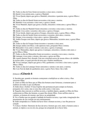 11. Todos os dias de Enos foram novecentos e cinco anos; e morreu.
12. Quenã viveu setenta anos, e gerou a Maalalel.
13. Viveu Quenã, depois que gerou a Maalalel, oitocentos e quarenta anos, e gerou filhos e
filhas.
14. Todos os dias de Quenã foram novecentos e dez anos; e morreu.
15. Maalalel viveu sessenta e cinco anos, e gerou a Jarede.
16. Viveu Maalalel, depois que gerou a Jarede, oitocentos e trinta anos; e gerou filhos e
filhas.
17. Todos os dias de Maalalel foram oitocentos e noventa e cinco anos; e morreu.
18. Jarede viveu cento e sessenta e dois anos, e gerou a Enoque.
19. Viveu Jarede, depois que gerou a Enoque, oitocentos anos; e gerou filhos e filhas.
20. Todos os dias de Jarede foram novecentos e sessenta e dois anos; e morreu.
21. Enoque viveu sessenta e cinco anos, e gerou a Matusalém.
22. Andou Enoque com Deus, depois que gerou a Matusalém, trezentos anos; e gerou filhos
e filhas.
23. Todos os dias de Enoque foram trezentos e sessenta e cinco anos;
24. Enoque andou com Deus; e não apareceu mais, porquanto Deus o tomou.
25. Matusalém viveu cento e oitenta e sete anos, e gerou a Lameque.
26. Viveu Matusalém, depois que gerou a Lameque, setecentos e oitenta e dois anos; e
gerou filhos e filhas.
27. Todos os dias de Matusalém foram novecentos e sessenta e nove anos; e morreu.
28. Lameque viveu cento e oitenta e dois anos, e gerou um filho,
29. a quem chamou Noé, dizendo: Este nos consolará acerca de nossas obras e do trabalho
de nossas mãos, os quais provêm da terra que o Senhor amaldiçoou.
30. Viveu Lameque, depois que gerou a Noé, quinhentos e noventa e cinco anos; e gerou
filhos e filhas.
31. Todos os dias de Lameque foram setecentos e setenta e sete anos; e morreu.
32. E era Noé da idade de quinhentos anos; e gerou Noé a Sem, Cão e Jafé.

[Gênesis 6]Gênesis      6
1. Sucedeu que, quando os homens começaram a multiplicar-se sobre a terra, e lhes
nasceram filhas,
2. viram os filhos de Deus que as filhas dos homens eram formosas; e tomaram para si
mulheres de todas as que escolheram.
3. Então disse o Senhor: O meu Espírito não permanecerá para sempre no homem,
porquanto ele é carne, mas os seus dias serão cento e vinte anos.
4. Naqueles dias estavam os nefilins na terra, e também depois, quando os filhos de Deus
conheceram as filhas dos homens, as quais lhes deram filhos. Esses nefilins eram os
valentes, os homens de renome, que houve na antigüidade.
5. Viu o Senhor que era grande a maldade do homem na terra, e que toda a imaginação dos
pensamentos de seu coração era má continuamente.
6. Então arrependeu-se o Senhor de haver feito o homem na terra, e isso lhe pesou no
coração
7. E disse o Senhor: Destruirei da face da terra o homem que criei, tanto o homem como o
animal, os répteis e as aves do céu; porque me arrependo de os haver feito.
 