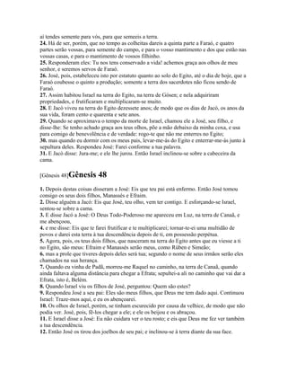 aí tendes semente para vós, para que semeeis a terra.
24. Há de ser, porém, que no tempo as colheitas dareis a quinta parte a Faraó, e quatro
partes serão vossas, para semente do campo, e para o vosso mantimento e dos que estão nas
vossas casas, e para o mantimento de vossos filhinho.
25. Responderam eles: Tu nos tens conservado a vida! achemos graça aos olhos de meu
senhor, e seremos servos de Faraó.
26. José, pois, estabeleceu isto por estatuto quanto ao solo do Egito, até o dia de hoje, que a
Faraó coubesse o quinto a produção; somente a terra dos sacerdotes não ficou sendo de
Faraó.
27. Assim habitou Israel na terra do Egito, na terra de Gósen; e nela adquiriram
propriedades, e frutificaram e multiplicaram-se muito.
28. E Jacó viveu na terra do Egito dezessete anos; de modo que os dias de Jacó, os anos da
sua vida, foram cento e quarenta e sete anos.
29. Quando se aproximava o tempo da morte de Israel, chamou ele a José, seu filho, e
disse-lhe: Se tenho achado graça aos teus olhos, põe a mão debaixo da minha coxa, e usa
para comigo de benevolência e de verdade: rogo-te que não me enterres no Egito;
30. mas quando eu dormir com os meus pais, levar-me-ás do Egito e enterrar-me-ás junto à
sepultura deles. Respondeu José: Farei conforme a tua palavra.
31. E Jacó disse: Jura-me; e ele lhe jurou. Então Israel inclinou-se sobre a cabeceira da
cama.

[Gênesis 48]Gênesis       48
1. Depois destas coisas disseram a José: Eis que teu pai está enfermo. Então José tomou
consigo os seus dois filhos, Manassés e Efraim.
2. Disse alguém a Jacó: Eis que José, teu olho, vem ter contigo. E esforçando-se Israel,
sentou-se sobre a cama.
3. E disse Jacó a José: O Deus Todo-Poderoso me apareceu em Luz, na terra de Canaã, e
me abençoou,
4. e me disse: Eis que te farei frutificar e te multiplicarei; tornar-te-ei uma multidão de
povos e darei esta terra à tua descendência depois de ti, em possessão perpétua.
5. Agora, pois, os teus dois filhos, que nasceram na terra do Egito antes que eu viesse a ti
no Egito, são meus: Efraim e Manassés serão meus, como Rúben e Simeão;
6. mas a prole que tiveres depois deles será tua; segundo o nome de seus irmãos serão eles
chamados na sua herança.
7. Quando eu vinha de Padã, morreu-me Raquel no caminho, na terra de Canaã, quando
ainda faltava alguma distância para chegar a Efrata; sepultei-a ali no caminho que vai dar a
Efrata, isto é, Belém.
8. Quando Israel viu os filhos de José, perguntou: Quem são estes?
9. Respondeu José a seu pai: Eles são meus filhos, que Deus me tem dado aqui. Continuou
Israel: Traze-mos aqui, e eu os abençoarei.
10. Os olhos de Israel, porém, se tinham escurecido por causa da velhice, de modo que não
podia ver. José, pois, fê-los chegar a ele; e ele os beijou e os abraçou.
11. E Israel disse a José: Eu não cuidara ver o teu rosto; e eis que Deus me fez ver também
a tua descendência.
12. Então José os tirou dos joelhos de seu pai; e inclinou-se à terra diante da sua face.
 