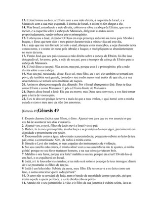 13. E José tomou os dois, a Efraim com a sua mão direita, à esquerda de Israel, e a
Manassés com a sua mão esquerda, à direita de Israel, e assim os fez chegar a ele.
14. Mas Israel, estendendo a mão direita, colocou-a sobre a cabeça de Efraim, que era o
menor, e a esquerda sobre a cabeça de Manassés, dirigindo as mãos assim
propositadamente, sendo embora este o primogênito.
15. E abençoou a José, dizendo: O Deus em cuja presença andaram os meus pais Abraão e
Isaque, o Deus que tem sido o meu pastor durante toda a minha vida até este dia,
16. o anjo que me tem livrado de todo o mal, abençoe estes mancebos, e seja chamado neles
o meu nome, e o nome de meus pois Abraão e Isaque; e multipliquem-se abundantemente
no meio da terra.
17. Vendo José que seu pai colocava a mão direita sobre a cabeça de Efraim, foi-lhe isso
desagradável; levantou, pois, a mão de seu pai, para a transpor da cabeça de Efraim para a
cabeça de Manassés.
18. E José disse a seu pai: Nãa assim, meu pai, porque este é o primogênito; põe a mão
direita sobre a sua cabeça.
19. Mas seu pai, recusando, disse: Eu o sei, meu filho, eu o sei; ele também se tornará um
povo, ele também será grande; contudo o seu irmão menor será maior do que ele, e a sua
descendência se tornará uma multidão de nações.
20. Assim os abençoou naquele dia, dizendo: Por ti Israel abençoará e dirá: Deus te faça
como Efraim e como Manassés. E pôs a Efraim diante de Manassés.
21. Depois disse Israel a José: Eis que eu morro; mas Deus será convosco, e vos fará tornar
para a terra de vossos pais.
22. E eu te dou um pedaço de terra a mais do que a teus irmãos, o qual tomei com a minha
espada e com o meu arco da mão dos amorreus.

[Gênesis 49]Gênesis       49
1. Depois chamou Jacó a seus filhos, e disse: Ajuntai-vos para que eu vos anuncie o que
vos há de acontecer nos dias vindouros.
2. Ajuntai-vos, e ouvi, filhos de Jacó; ouvi a Israel vosso pai:
3. Rúben, tu és meu primogênito, minha força e as primícias do meu vigor, preeminente em
dignidade e preeminente em poder.
4. Descomedido como a água, não reterás a preeminência; porquanto subiste ao leito de teu
pai; então o contaminaste. Sim, ele subiu à minha cama.
5. Simeão e Levi são irmãos; as suas espadas são instrumentos de violência.
6. No seu concílio não entres, ó minha alma! com a sua assembléia não te ajuntes, ó minha
glória! porque no seu furor mataram homens, e na sua teima jarretaram bois.
7. Maldito o seu furor, porque era forte! maldita a sua ira, porque era cruel! Dividi-los-ei
em Jacó, e os espalharei em Israel.
8. Judá, a ti te louvarão teus irmãos; a tua mão será sobre o pescoço de teus inimigos: diante
de ti se prostrarão os filhos de teu pai.
9. Judá é um leãozinho. Subiste da presa, meu filho. Ele se encurva e se deita como um
leão, e como uma leoa; quem o despertará?
10. O cetro não se arredará de Judá, nem o bastão de autoridade dentre seus pés, até que
venha aquele a quem pertence; e a ele obedecerão os povos.
11. Atando ele o seu jumentinho à vide, e o filho da sua jumenta à videira seleta, lava as
 