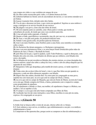 suas roupas em vinho e a sua vestidura em sangue de uvas.
12. Os olhos serão escurecidos pelo vinho, e os dentes brancos de leite.
13. Zebulom habitará no litoral; será ele ancoradouro de navios; e o seu termo estender-se-á
até Sidom.
14. Issacar é jumento forte, deitado entre dois fardos.
15. Viu ele que o descanso era bom, e que a terra era agradável. Sujeitou os seus ombros à
carga e entregou-se ao serviço forçado de um escravo.
16. Dã julgará o seu povo, como uma das tribos de Israel.
17. Dã será serpente junto ao caminho, uma víbora junto à vereda, que morde os
calcanhares do cavalo, de modo que caia o seu cavaleiro para trás.
18. A tua salvação tenho esperado, ó Senhor!
19. Quanto a Gade, guerrilheiros o acometerão; mas ele, por sua vez, os acometerá.
20. De Aser, o seu pão será gordo; ele produzirá delícias reais.
21. Naftali é uma gazela solta; ele profere palavras formosas.
22. José é um ramo frutífero, ramo frutífero junto a uma fonte; seus raminhos se estendem
sobre o muro.
23. Os flecheiros lhe deram amargura, e o flecharam e perseguiram,
24. mas o seu arco permaneceu firme, e os seus braços foram fortalecidos pelas mãos do
Poderoso de Jacó, o Pastor, o Rochedo de Israel,
25. pelo Deus de teu pai, o qual te ajudará, e pelo Todo-Poderoso, o qual te abençoara, com
bênçãos dos céus em cima, com bênçãos do abismo que jaz embaixo, com bênçãos dos
seios e da madre.
26. As bênçãos de teu pai excedem as bênçãos dos montes eternos, as coisas desejadas dos
eternos outeiros; sejam elas sobre a cabeça de José, e sobre o alto da cabeça daquele que foi
separado de seus irmãos.
27. Benjamim é lobo que despedaça; pela manhã devorará a presa, e à tarde repartirá o
despojo.
28. Todas estas são as doze tribos de Israel: e isto é o que lhes falou seu pai quando os
abençoou; a cada um deles abençoou segundo a sua bênção.
29. Depois lhes deu ordem, dizendo-lhes: Eu estou para ser congregado ao meu povo;
sepultai-me com meus pais, na cova que está no campo de Efrom, o heteu,
30. na cova que está no campo de Macpela, que está em frente de Manre, na terra de Canaã,
cova esta que Abraão comprou de Efrom, o heteu, juntamente com o respectivo campo,
como propriedade de sepultura.
31. Ali sepultaram a Abraão e a Sara, sua mulher; ali sepultaram a Isaque e a Rebeca, sua
mulher; e ali eu sepultei a Léia.
32. O campo e a cova que está nele foram comprados aos filhos de Hete.
33. Acabando Jacó de dar estas instruções a seus filhos, encolheu os seus pés na cama,
expirou e foi congregado ao seu povo.

[Gênesis 50]Gênesis       50
1. Então José se lançou sobre o rosto de seu pai, chorou sobre ele e o beijou.
2. E José ordenou a seus servos, os médicos, que embalsamassem a seu pai; e os médicos
embalsamaram a Israel.
3. Cumpriram-se-lhe quarenta dias, porque assim se cumprem os dias de embalsamação; e
 