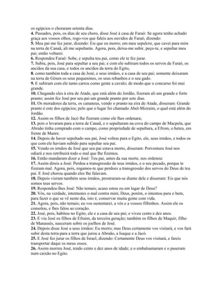 os egípcios o choraram setenta dias.
4. Passados, pois, os dias de seu choro, disse José à casa de Faraó: Se agora tenho achado
graça aos vossos olhos, rogo-vos que faleis aos ouvidos de Faraó, dizendo:
5. Meu pai me fez jurar, dizendo: Eis que eu morro; em meu sepulcro, que cavei para mim
na terra de Canaã, ali me sepultarás. Agora, pois, deixa-me subir, peço-te, e sepultar meu
pai; então voltarei.
6. Respondeu Faraó: Sobe, e sepulta teu pai, como ele te fez jurar.
7. Subiu, pois, José para sepultar a seu pai; e com ele subiram todos os servos de Faraó, os
anciãos da sua casa, e todos os anciãos da terra do Egito,
8. como também toda a casa de José, e seus irmãos, e a casa de seu pai; somente deixaram
na terra de Gósen os seus pequeninos, os seus rebanhos e o seu gado.
9. E subiram com ele tanto carros como gente a cavalo; de modo que o concurso foi mui
grande.
10. Chegando eles à eira de Atade, que está além do Jordão, fizeram ali um grande e forte
pranto; assim fez José por seu pai um grande pranto por sete dias.
11. Os moradores da terra, os cananeus, vendo o pranto na eira de Atade, disseram: Grande
pranto é este dos egípcios; pelo que o lugar foi chamado Abel-Mizraim, o qual está além do
Jordão.
12. Assim os filhos de Jacó lhe fizeram como ele lhes ordenara;
13. pois o levaram para a terra de Canaã, e o sepultaram na cova do campo de Macpela, que
Abraão tinha comprado com o campo, como propriedade de sepultura, a Efrom, o heteu, em
frente de Manre.
14. Depois de haver sepultado seu pai, José voltou para o Egito, ele, seus irmãos, e todos os
que com ele haviam subido para sepultar seu pai.
15. Vendo os irmãos de José que seu pai estava morto, disseram: Porventura José nos
odiará e nos retribuirá todo o mal que lhe fizemos.
16. Então mandaram dizer a José: Teu pai, antes da sua morte, nos ordenou:
17. Assim direis a José: Perdoa a transgressão de teus irmãos, e o seu pecado, porque te
fizeram mal. Agora, pois, rogamos-te que perdoes a transgressão dos servos do Deus de teu
pai. E José chorou quando eles lhe falavam.
18. Depois vieram também seus irmãos, prostraram-se diante dele e disseram: Eis que nós
somos teus servos.
19. Respondeu-lhes José: Não temais; acaso estou eu em lugar de Deus?
20. Vós, na verdade, intentastes o mal contra mim; Deus, porém, o intentou para o bem,
para fazer o que se vê neste dia, isto é, conservar muita gente com vida.
21. Agora, pois, não temais; eu vos sustentarei, a vós e a vossos filhinhos. Assim ele os
consolou, e lhes falou ao coração.
22. José, pois, habitou no Egito, ele e a casa de seu pai; e viveu cento e dez anos.
23. E viu José os filhos de Efraim, da terceira geração; também os filhos de Maquir, filho
de Manassés, nasceram sobre os joelhos de José.
24. Depois disse José a seus irmãos: Eu morro; mas Deus certamente vos visitará, e vos fará
subir desta terra para a terra que jurou a Abraão, a Isaque e a Jacó.
25. E José fez jurar os filhos de Israel, dizendo: Certamente Deus vos visitará, e fareis
transportar daqui os meus ossos.
26. Assim morreu José, tendo cento e dez anos de idade; e o embalsamaram e o puseram
num caixão no Egito.
 