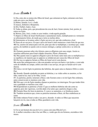 [Êxodo 1]Êxodo       1
1. Ora, estes são os nomes dos filhos de Israel, que entraram no Egito; entraram com Jacó,
cada um com a sua família:
2. Rúben, Simeão, Levi, e Judá;
3. Issacar, Zebulom e Benjamim;
4. Dã e Naftali, Gade e Aser.
5. Todas as almas, pois, que procederam da coxa de Jacó, foram setenta; José, porém, já
estava no Egito.
6. Morreu, pois, José, e todos os seus irmãos, e toda aquela geração.
7. Depois os filhos de Israel frutificaram e aumentaram muito, multiplicaram-se e tornaram-
se sobremaneira fortes, de modo que a terra se encheu deles.
8. Entrementes se levantou sobre o Egito um novo rei, que não conhecera a José.
9. Disse ele ao seu povo: Eis que o povo de Israel é mais numeroso e mais forte do que nos.
10. Eia, usemos de astúcia para com ele, para que não se multiplique, e aconteça que, vindo
guerra, ele também se ajunte com os nossos inimigos, e peleje contra nós e se retire da
terra.
11. Portanto puseram sobre eles feitores, para os afligirem com suas cargas. Assim os
israelitas edificaram para Faraó cidades armazéns, Pitom e Ramessés.
12. Mas quanto mais os egípcios afligiam o povo de Israel, tanto mais este se multiplicava e
se espalhava; de maneira que os egípcios se enfadavam por causa dos filhos de Israel.
13. Por isso os egípcios faziam os filhos de Israel servir com dureza;
14. assim lhes amarguravam a vida com pesados serviços em barro e em tijolos, e com toda
sorte de trabalho no campo, enfim com todo o seu serviço, em que os faziam servir com
dureza.
15. Falou o rei do Egito às parteiras das hebréias, das quais uma se chamava Sifrá e a outra
Puá,
16. dizendo: Quando ajudardes no parto as hebréias, e as virdes sobre os assentos, se for
filho, matá-lo-eis; mas se for filha, viverá.
17. As parteiras, porém, temeram a Deus e não fizeram como o rei do Egito lhes ordenara,
antes conservavam os meninos com vida.
18. Pelo que o rei do Egito mandou chamar as parteiras e as interrogou: Por que tendes feito
isto e guardado os meninos com vida?
19. Responderam as parteiras a Faraó: É que as mulheres hebréias não são como as
egípcias; pois são vigorosas, e já têm dado à luz antes que a parteira chegue a elas.
20. Portanto Deus fez bem às parteiras. E o povo se aumentou, e se fortaleceu muito.
21. Também aconteceu que, como as parteiras temeram a Deus, ele lhes estabeleceu as
casas.
22. Então ordenou Faraó a todo o seu povo, dizendo: A todos os filhos que nascerem
lançareis no rio, mas a todas as filhas guardareis com vida.

[Êxodo 2]Êxodo       2
1. Foi-se um homem da casa de Levi e casou com uma filha de Levi.
2. A mulher concebeu e deu à luz um filho; e, vendo que ele era formoso, escondeu-o três
meses.
 