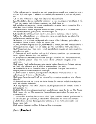 3. Não podendo, porém, escondê-lo por mais tempo, tomou para ele uma arca de juncos, e a
revestiu de betume e pez; e, pondo nela o menino, colocou-a entre os juncos a margem do
rio.
4. E sua irmã postou-se de longe, para saber o que lhe aconteceria.
5. A filha de Faraó desceu para banhar-se no rio, e as suas criadas passeavam à beira do rio.
Vendo ela a arca no meio os juncos, mandou a sua criada buscá-la.
6. E abrindo-a, viu a criança, e eis que o menino chorava; então ela teve compaixão dele, e
disse: Este é um dos filhos dos hebreus.
7. Então a irmã do menino perguntou à filha de Faraó: Queres que eu te vá chamar uma
ama dentre as hebréias, para que crie este menino para ti?
8. Respondeu-lhe a filha de Faraó: Vai. Foi, pois, a moça e chamou a mãe do menino.
9. Disse-lhe a filha de Faraó: Leva este menino, e cria-mo; eu te darei o teu salário. E a
mulher tomou o menino e o criou.
10. Quando, pois, o menino era já grande, ela o trouxe à filha de Faraó, a qual o adotou; e
lhe chamou Moisés, dizendo: Porque das águas o tirei.
11. Ora, aconteceu naqueles dias que, sendo Moisés já homem, saiu a ter com seus irmãos e
atentou para as suas cargas; e viu um egípcio que feria a um hebreu dentre, seus irmãos.
12. Olhou para um lado e para outro, e vendo que não havia ninguém ali, matou o egípcio e
escondeu-o na areia.
13. Tornou a sair no dia seguinte, e eis que dois hebreus contendiam; e perguntou ao que
fazia a injustiça: Por que feres a teu próximo?
14. Respondeu ele: Quem te constituiu a ti príncipe e juiz sobre nós? Pensas tu matar-me,
como mataste o egípcio? Temeu, pois, Moisés e disse: Certamente o negócio já foi
descoberto.
15. E quando Faraó soube disso, procurou matar a Moisés. Este, porém, fugiu da presença
de Faraó, e foi habitar na terra de Midiã; e sentou-se junto a um poço.
16. O sacerdote de Midiã tinha sete filhas, as quais vieram tirar água, e encheram os
tanques para dar de beber ao rebanho de seu pai.
17. Então vieram os pastores, e as expulsaram dali; Moisés, porém, levantou-se e as
defendeu, e deu de beber ao rebanho delas.
18. Quando elas voltaram a Reuel, seu pai, este lhes perguntou: como é que hoje voltastes
tão cedo?
19. Responderam elas: um egípcio nos livrou da mão dos pastores; e ainda tirou água para
nós e deu de beber ao rebanho.
20. E ele perguntou a suas filhas: Onde está ele; por que deixastes lá o homem? chamai-o
para que coma pão.
21. Então Moisés concordou em morar com aquele homem, o qual lhe deu sua filha Zípora.
22. E ela deu à luz um filho, a quem ele chamou Gérson, porque disse: Peregrino sou em
terra estrangeira.
23. No decorrer de muitos dias, morreu o rei do Egito; e os filhos de Israel gemiam debaixo
da servidão; pelo que clamaram, e subiu a Deus o seu clamor por causa dessa servidão.
24. Então Deus, ouvindo-lhes os gemidos, lembrou-se do seu pacto com Abraão, com
Isaque e com Jacó.
25. E atentou Deus para os filhos de Israel; e Deus os conheceu.

[Êxodo 3]Êxodo       3
 