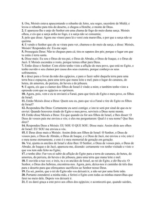 1. Ora, Moisés estava apascentando o rebanho de Jetro, seu sogro, sacerdote de Midiã; e
levou o rebanho para trás do deserto, e chegou a Horebe, o monte de Deus.
2. E apareceu-lhe o anjo do Senhor em uma chama de fogo do meio duma sarça. Moisés
olhou, e eis que a sarça ardia no fogo, e a sarça não se consumia;
3. pelo que disse: Agora me virarei para lá e verei esta maravilha, e por que a sarça não se
queima.
4. E vendo o Senhor que ele se virara para ver, chamou-o do meio da sarça, e disse: Moisés,
Moisés! Respondeu ele: Eis-me aqui.
5. Prosseguiu Deus: Não te chegues para cá; tira os sapatos dos pés; porque o lugar em que
tu estás é terra santa.
6. Disse mais: Eu sou o Deus de teu pai, o Deus de Abraão, o Deus de Isaque, e o Deus de
Jacó. E Moisés escondeu o rosto, porque temeu olhar para Deus.
7. Então disse o Senhor: Com efeito tenho visto a aflição do meu povo, que está no Egito, e
tenho ouvido o seu clamor por causa dos seus exatores, porque conheço os seus
sofrimentos;
8. e desci para o livrar da mão dos egípcios, e para o fazer subir daquela terra para uma
terra boa e espaçosa, para uma terra que mana leite e mel; para o lugar do cananeu, do
heteu, do amorreu, do perizeu, do heveu e do jebuseu.
9. E agora, eis que o clamor dos filhos de Israel é vindo a mim; e também tenho visto a
opressão com que os egípcios os oprimem.
10. Agora, pois, vem e eu te enviarei a Faraó, para que tireis do Egito o meu povo, os filhos
de Israel.
11. Então Moisés disse a Deus: Quem sou eu, para que vá a Faraó e tire do Egito os filhos
de Israel?
12. Respondeu-lhe Deus: Certamente eu serei contigo; e isto te será por sinal de que eu te
enviei: Quando houveres tirado do Egito o meu povo, servireis a Deus neste monte.
13. Então disse Moisés a Deus: Eis que quando eu for aos filhos de Israel, e lhes disser: O
Deus de vossos pais me enviou a vós; e eles me perguntarem: Qual é o seu nome? Que lhes
direi?
14. Respondeu Deus a Moisés: EU SOU O QUE SOU. Disse mais: Assim dirás aos olhos
de Israel: EU SOU me enviou a vós.
15. E Deus disse mais a Moisés: Assim dirás aos filhos de Israel: O Senhor, o Deus de
vossos pais, o Deus de Abraão, o Deus de Isaque, e o Deus de Jacó, me enviou a vós; este é
o meu nome eternamente, e este é o meu memorial de geração em geração.
16. Vai, ajunta os anciãos de Israel e dize-lhes: O Senhor, o Deus de vossos pais, o Deus de
Abraão, de Isaque e de Jacó, apareceu-me, dizendo: certamente vos tenho visitado e visto o
que vos tem sido feito no Egito;
17. e tenho dito: Far-vos-ei subir da aflição do Egito para a terra do cananeu, do heteu, do
amorreu, do perizeu, do heveu e do jebuseu, para uma terra que mana leite e mel.
18. E ouvirão a tua voz; e ireis, tu e os anciãos de Israel, ao rei do Egito, e dir-lhe-eis: O
Senhor, o Deus dos hebreus, encontrou-nos. Agora, pois, deixa-nos ir caminho de três dias
para o deserto para que ofereçamos sacrifícios ao Senhor nosso Deus.
19. Eu sei, porém, que o rei do Egito não vos deixará ir, a não ser por uma forte mão.
20. Portanto estenderei a minha mão, e ferirei o Egito com todas as minhas maravilhas que
farei no meio dele. Depois vos deixará ir.
21. E eu darei graça a este povo aos olhos dos egípcios; e acontecerá que, quando sairdes,
 