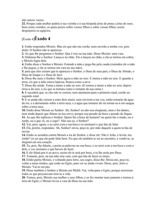 não saireis vazios.
22. Porque cada mulher pedirá à sua vizinha e à sua hóspeda jóias de prata e jóias de ouro,
bem como vestidos, os quais poreis sobre vossos filhos e sobre vossas filhas; assim
despojareis os egípcios.

[Êxodo 4]Êxodo       4
1. Então respondeu Moisés: Mas eis que não me crerão, nem ouvirão a minha voz, pois
dirão: O Senhor não te apareceu.
2. Ao que lhe perguntou o Senhor: Que é isso na tua mão. Disse Moisés: uma vara.
3. Ordenou-lhe o Senhor: Lança-a no chão. Ele a lançou no chão, e ela se tornou em cobra;
e Moisés fugiu dela.
4. Então disse o Senhor a Moisés: Estende a mão e pega-lhe pela cauda (estendeu ele a mão
e lhe pegou, e ela se tornou em vara na sua mão);
5. para que eles creiam que te apareceu o Senhor, o Deus de seus pais, o Deus de Abraão, o
Deus de Isaque e o Deus de Jacó.
6. Disse-lhe mais o Senhor: Mete agora a mão no seio. E meteu a mão no seio. E quando a
tirou, eis que a mão estava leprosa, branca como a neve.
7. Disse-lhe ainda: Torna a meter a mão no seio. (E tornou a meter a mão no seio; depois
tirou-a do seio, e eis que se tornara como o restante da sua carne.)
8. E sucederá que, se eles não te crerem, nem atentarem para o primeiro sinal, crerão ao
segundo sinal.
9. E se ainda não crerem a estes dois sinais, nem ouvirem a tua voz, então tomarás da água
do rio, e a derramarás sobre a terra seca; e a água que tomares do rio tornar-se-á em sangue
sobre a terra seca.
10. Então disse Moisés ao Senhor: Ah, Senhor! eu não sou eloqüente, nem o fui dantes,
nem ainda depois que falaste ao teu servo; porque sou pesado de boca e pesado de língua.
11. Ao que lhe replicou o Senhor: Quem faz a boca do homem? ou quem faz o mudo, ou o
surdo, ou o que vê, ou o cego?. Não sou eu, o Senhor?
12. Vai, pois, agora, e eu serei com a tua boca e te ensinarei o que hás de falar.
13. Ele, porém, respondeu: Ah, Senhor! envia, peço-te, por mão daquele a quem tu hás de
enviar.
14. Então se acendeu contra Moisés a ira do Senhor, e disse ele: Não é Arão, o levita, teu
irmão? eu sei que ele pode falar bem. Eis que ele também te sai ao encontro, e vendo-te, se
alegrará em seu coração.
15. Tu, pois, lhe falarás, e porás as palavras na sua boca; e eu serei com a tua boca e com a
dele, e vos ensinarei o que haveis de fazer.
16. E ele falará por ti ao povo; assim ele te será por boca, e tu lhe serás por Deus.
17. Tomarás, pois, na tua mão esta vara, com que hás de fazer os sinais.
18. Então partiu Moisés, e voltando para Jetro, seu sogro, disse-lhe: Deixa-me, peço-te,
voltar a meus irmãos, que estão no Egito, para ver se ainda vivem. Disse, pois, Jetro a
Moisés: Vai-te em paz.
19. Disse também o Senhor a Moisés em Midiã: Vai, volta para o Egito; porque morreram
todos os que procuravam tirar-te a vida.
20. Tomou, pois, Moisés sua mulher e seus filhos, e os fez montar num jumento e tornou à
terra do Egito; e Moisés levou a vara de Deus na sua mão.
 