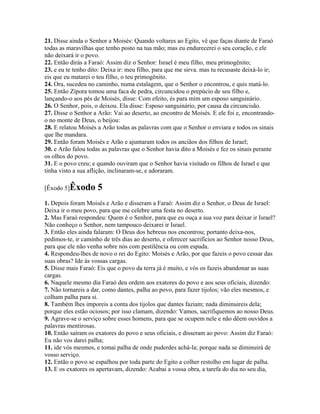 21. Disse ainda o Senhor a Moisés: Quando voltares ao Egito, vê que faças diante de Faraó
todas as maravilhas que tenho posto na tua mão; mas eu endurecerei o seu coração, e ele
não deixará ir o povo.
22. Então dirás a Faraó: Assim diz o Senhor: Israel é meu filho, meu primogênito;
23. e eu te tenho dito: Deixa ir: meu filho, para que me sirva. mas tu recusaste deixá-lo ir;
eis que eu matarei o teu filho, o teu primogênito.
24. Ora, sucedeu no caminho, numa estalagem, que o Senhor o encontrou, e quis matá-lo.
25. Então Zípora tomou uma faca de pedra, circuncidou o prepúcio de seu filho e,
lançando-o aos pés de Moisés, disse: Com efeito, és para mim um esposo sanguinário.
26. O Senhor, pois, o deixou. Ela disse: Esposo sanguinário, por causa da circuncisão.
27. Disse o Senhor a Arão: Vai ao deserto, ao encontro de Moisés. E ele foi e, encontrando-
o no monte de Deus, o beijou:
28. E relatou Moisés a Arão todas as palavras com que o Senhor o enviara e todos os sinais
que lhe mandara.
29. Então foram Moisés e Arão e ajuntaram todos os anciãos dos filhos de Israel;
30. e Arão falou todas as palavras que o Senhor havia dito a Moisés e fez os sinais perante
os olhos do povo.
31. E o povo creu; e quando ouviram que o Senhor havia visitado os filhos de Israel e que
tinha visto a sua aflição, inclinaram-se, e adoraram.

[Êxodo 5]Êxodo       5
1. Depois foram Moisés e Arão e disseram a Faraó: Assim diz o Senhor, o Deus de Israel:
Deixa ir o meu povo, para que me celebre uma festa no deserto.
2. Mas Faraó respondeu: Quem é o Senhor, para que eu ouça a sua voz para deixar ir Israel?
Não conheço o Senhor, nem tampouco deixarei ir Israel.
3. Então eles ainda falaram: O Deus dos hebreus nos encontrou; portanto deixa-nos,
pedimos-te, ir caminho de três dias ao deserto, e oferecer sacrifícios ao Senhor nosso Deus,
para que ele não venha sobre nós com pestilência ou com espada.
4. Respondeu-lhes de novo o rei do Egito: Moisés e Arão, por que fazeis o povo cessar das
suas obras? Ide às vossas cargas.
5. Disse mais Faraó: Eis que o povo da terra já é muito, e vós os fazeis abandonar as suas
cargas.
6. Naquele mesmo dia Faraó deu ordem aos exatores do povo e aos seus oficiais, dizendo:
7. Não tornareis a dar, como dantes, palha ao povo, para fazer tijolos; vão eles mesmos, e
colham palha para si.
8. Também lhes imporeis a conta dos tijolos que dantes faziam; nada diminuireis dela;
porque eles estão ociosos; por isso clamam, dizendo: Vamos, sacrifiquemos ao nosso Deus.
9. Agrave-se o serviço sobre esses homens, para que se ocupem nele e não dêem ouvidos a
palavras mentirosas.
10. Então saíram os exatores do povo e seus oficiais, e disseram ao povo: Assim diz Faraó:
Eu não vos darei palha;
11. ide vós mesmos, e tomai palha de onde puderdes achá-la; porque nada se diminuirá de
vosso serviço.
12. Então o povo se espalhou por toda parte do Egito a colher restolho em lugar de palha.
13. E os exatores os apertavam, dizendo: Acabai a vossa obra, a tarefa do dia no seu dia,
 