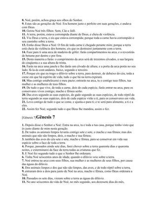 8. Noé, porém, achou graça aos olhos do Senhor.
9. Estas são as gerações de Noé. Era homem justo e perfeito em suas gerações, e andava
com Deus.
10. Gerou Noé três filhos: Sem, Cão e Jafé.
11. A terra, porém, estava corrompida diante de Deus, e cheia de violência.
12. Viu Deus a terra, e eis que estava corrompida; porque toda a carne havia corrompido o
seu caminho sobre a terra.
13. Então disse Deus a Noé: O fim de toda carne é chegado perante mim; porque a terra
está cheia da violência dos homens; eis que os destruirei juntamente com a terra.
14. Faze para ti uma arca de madeira de gôfer: farás compartimentos na arca, e a revestirás
de betume por dentro e por fora.
15. Desta maneira a farás: o comprimento da arca será de trezentos côvados, a sua largura
de cinqüenta e a sua altura de trinta.
16. Farás na arca uma janela e lhe darás um côvado de altura; e a porta da arca porás no seu
lado; fá-la-ás com andares, baixo, segundo e terceiro.
17. Porque eis que eu trago o dilúvio sobre a terra, para destruir, de debaixo do céu, toda a
carne em que há espírito de vida; tudo o que há na terra expirará.
18. Mas contigo estabelecerei o meu pacto; entrarás na arca, tu e contigo teus filhos, tua
mulher e as mulheres de teus filhos.
19. De tudo o que vive, de toda a carne, dois de cada espécie, farás entrar na arca, para os
conservares vivos contigo; macho e fêmea serão.
20. Das aves segundo as suas espécies, do gado segundo as suas espécies, de todo réptil da
terra segundo as suas espécies, dois de cada espécie virão a ti, para os conservares em vida.
21. Leva contigo de tudo o que se come, e ajunta-o para ti; e te será para alimento, a ti e a
eles.
22. Assim fez Noé; segundo tudo o que Deus lhe mandou, assim o fez.

[Gênesis 7]Gênesis       7
1. Depois disse o Senhor a Noé: Entra na arca, tu e toda a tua casa, porque tenho visto que
és justo diante de mim nesta geração.
2. De todos os animais limpos levarás contigo sete e sete, o macho e sua fêmea; mas dos
animais que não são limpos, dois, o macho e sua fêmea;
3. também das aves do céu sete e sete, macho e fêmea, para se conservar em vida sua
espécie sobre a face de toda a terra.
4. Porque, passados ainda sete dias, farei chover sobre a terra quarenta dias e quarenta
noites, e exterminarei da face da terra todas as criaturas que fiz.
5. E Noé fez segundo tudo o que o Senhor lhe ordenara.
6. Tinha Noé seiscentos anos de idade, quando o dilúvio veio sobre a terra.
7. Noé entrou na arca com seus filhos, sua mulher e as mulheres de seus filhos, por causa
das águas do dilúvio.
8. Dos animais limpos e dos que não são limpos, das aves, e de todo réptil sobre a terra,
9. entraram dois a dois para junto de Noé na arca, macho e fêmea, como Deus ordenara a
Noé.
10. Passados os sete dias, vieram sobre a terra as águas do dilúvio.
11. No ano seiscentos da vida de Noé, no mês segundo, aos dezessete dias do mês,
 