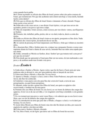 como quando havia palha.
14. E foram açoitados os oficiais dos filhos de Israel, postos sobre eles pelos exatores de
Faraó, que reclamavam: Por que não acabastes nem ontem nem hoje a vossa tarefa, fazendo
tijolos como dantes?
15. Pelo que os oficiais dos filhos de Israel foram e clamaram a Faraó, dizendo: Porque
tratas assim a teus servos?
16. Palha não se dá a teus servos, e nos dizem: Fazei tijolos; e eis que teus servos são
açoitados; porém o teu povo é que tem a culpa.
17. Mas ele respondeu: Estais ociosos, estais ociosos; por isso dizeis: vamos, sacrifiquemos
ao Senhor.
18. Portanto, ide, trabalhai; palha, porém, não se vos dará; todavia, dareis a conta dos
tijolos.
19. Então os oficiais dos filhos de Israel viram-se em aperto, porquanto se lhes dizia: Nada
diminuireis dos vossos tijolos, da tarefa do dia no seu dia.
20. Ao saírem da presença de Faraó depararam com Moisés e Arão que vinham ao encontro
deles,
21. e disseram-lhes: Olhe o Senhor para vós, e julgue isso, porquanto fizestes o nosso caso
repelente diante de Faraó e diante de seus servos, metendo-lhes nas mãos uma espada para
nos matar.
22. Então, tornando-se Moisés ao Senhor, disse: Senhor! por que trataste mal a este povo?
por que me enviaste?
23. Pois desde que me apresentei a Faraó para falar em teu nome, ele tem maltratado a este
povo; e de nenhum modo tens livrado o teu povo.

[Êxodo 6]Êxodo       6
1. Então disse o Senhor a Moisés: Agora verás o que hei de fazer a Faraó; pois por uma
poderosa mão os deixará ir, sim, por uma poderosa mão os lançará de sua terra.
2. Falou mais Deus a Moisés, e disse-lhe: Eu sou Jeová.
3. Apareci a Abraão, a Isaque e a Jacó, como o Deus Todo-Poderoso; mas pelo meu nome
Jeová, não lhes fui conhecido.
4. Estabeleci o meu pacto com eles para lhes dar a terra de Canaã, a terra de suas
peregrinações, na qual foram peregrinos.
5. Ademais, tenho ouvido o gemer dos filhos de Israel, aos quais os egípcios vêm
escravizando; e lembrei-me do meu pacto.
6. Portanto dize aos filhos de Israel: Eu sou Jeová; eu vos tirarei de debaixo das cargas dos
egípcios, livrar-vos-ei da sua servidão, e vos resgatarei com braço estendido e com grandes
juízos.
7. Eu vos tomarei por meu povo e serei vosso Deus; e vós sabereis que eu sou Jeová vosso
Deus, que vos tiro de debaixo das cargas dos egípcios.
8. Eu vos introduzirei na terra que jurei dar a Abraão, a Isaque e a Jacó; e vo-la darei por
herança. Eu sou Jeová.
9. Assim falou Moisés aos filhos de Israel, mas eles não lhe deram ouvidos, por causa da
angústia de espírito e da dura servidão.
10. Falou mais o Senhor a Moisés, dizendo:
11. Vai, fala a Faraó, rei do Egito, que deixe sair os filhos de Israel da sua terra.
 