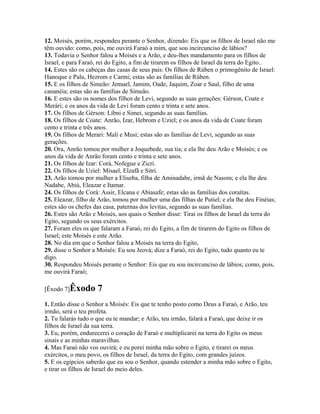 12. Moisés, porém, respondeu perante o Senhor, dizendo: Eis que os filhos de Israel não me
têm ouvido: como, pois, me ouvirá Faraó a mim, que sou incircunciso de lábios?
13. Todavia o Senhor falou a Moisés e a Arão, e deu-lhes mandamento para os filhos de
Israel, e para Faraó, rei do Egito, a fim de tirarem os filhos de Israel da terra do Egito..
14. Estes são os cabeças das casas de seus pais: Os filhos de Rúben o primogênito de Israel:
Hanoque e Palu, Hezrom e Carmi; estas são as famílias de Rúben.
15. E os filhos de Simeão: Jemuel, Jamim, Oade, Jaquim, Zoar e Saul, filho de uma
cananéia; estas são as famílias de Simeão.
16. E estes são os nomes dos filhos de Levi, segundo as suas gerações: Gérson, Coate e
Merári; e os anos da vida de Levi foram cento e trinta e sete anos.
17. Os filhos de Gérson: Líbni e Simei, segundo as suas famílias.
18. Os filhos de Coate: Anrão, Izar, Hebrom e Uziel; e os anos da vida de Coate foram
cento e trinta e três anos.
19. Os filhos de Merari: Mali e Musi; estas são as famílias de Levi, segundo as suas
gerações.
20. Ora, Anrão tomou por mulher a Joquebede, sua tia; e ela lhe deu Arão e Moisés; e os
anos da vida de Anrão foram cento e trinta e sete anos.
21. Os filhos de Izar: Corá, Nofegue e Zicri.
22. Os filhos de Uziel: Misael, Elzafã e Sitri.
23. Arão tomou por mulher a Eliseba, filha de Aminadabe, irmã de Nasom; e ela lhe deu
Nadabe, Abiú, Eleazar e Itamar.
24. Os filhos de Corá: Assir, Elcana e Abiasafe; estas são as famílias dos coraítas.
25. Eleazar, filho de Arão, tomou por mulher uma das filhas de Putiel; e ela lhe deu Finéias;
estes são os chefes das casa, paternas dos levitas, segundo as suas famílias.
26. Estes são Arão e Moisés, aos quais o Senhor disse: Tirai os filhos de Israel da terra do
Egito, segundo os seus exércitos.
27. Foram eles os que falaram a Faraó, rei do Egito, a fim de tirarem do Egito os filhos de
Israel; este Moisés e este Arão.
28. No dia em que o Senhor falou a Moisés na terra do Egito,
29. disse o Senhor a Moisés: Eu sou Jeová; dize a Faraó, rei do Egito, tudo quanto eu te
digo.
30. Respondeu Moisés perante o Senhor: Eis que eu sou incircunciso de lábios; como, pois,
me ouvirá Faraó;

[Êxodo 7]Êxodo       7
1. Então disse o Senhor a Moisés: Eis que te tenho posto como Deus a Faraó, e Arão, teu
irmão, será o teu profeta.
2. Tu falarás tudo o que eu te mandar; e Arão, teu irmão, falará a Faraó, que deixe ir os
filhos de Israel da sua terra.
3. Eu, porém, endurecerei o coração de Faraó e multiplicarei na terra do Egito os meus
sinais e as minhas maravilhas.
4. Mas Faraó não vos ouvirá; e eu porei minha mão sobre o Egito, e tirarei os meus
exércitos, o meu povo, os filhos de Israel, da terra do Egito, com grandes juízos.
5. E os egípcios saberão que eu sou o Senhor, quando estender a minha mão sobre o Egito,
e tirar os filhos de Israel do meio deles.
 