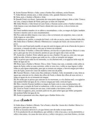 6. Assim fizeram Moisés e Arão; como o Senhor lhes ordenara, assim fizeram.
7. Tinha Moisés oitenta anos, e Arão oitenta e três, quando falaram a Faraó.
8. Falou, pois, o Senhor a Moisés e Arão:
9. Quando Faraó vos disser: Apresentai da vossa parte algum milagre; dirás a Arão: Toma a
tua vara, e lança-a diante de Faraó, para que se torne em serpente.
10. Então Moisés e Arão foram ter com Faraó, e fizeram assim como o Senhor ordenara.
Arão lançou a sua vara diante de Faraó e diante dos seus servos, e ela se tornou em
serpente.
11. Faraó também mandou vir os sábios e encantadores; e eles, os magos do Egito, também
fizeram o mesmo com os seus encantamentos.
12. Pois cada um deles lançou a sua vara, e elas se tornaram em serpentes; mas a vara de
Arão tragou as varas deles.
13. Endureceu-se, porém, o coração de Faraó, e ele não os ouviu, como o Senhor tinha dito.
14. Então disse o Senhor a Moisés: Obstinou-se o coração de Faraó; ele recusa deixar ir o
povo.
15. Vai ter com Faraó pela manhã; eis que ele sairá às águas; pôr-te-ás à beira do rio para o
encontrar, e tomarás na mão a vara que se tomou em serpente.
16. E lhe dirás: O Senhor, o Deus dos hebreus, enviou-me a ti para dizer-te: Deixa ir o meu
povo, para que me sirva no deserto; porém eis que até agora não o tens ouvido.
17. Assim diz o Senhor: Nisto saberás que eu sou o Senhor: Eis que eu, com esta vara que
tenho na mão, ferirei as águas que estão no rio, e elas se tornarão em sangue.
18. E os peixes que estão no rio morrerão, e o rio cheirará mal; e os egípcios terão nojo de
beber da água do rio.
19. Disse mais o Senhor a Moisés: Dize a Arão: Toma a tua vara, e estende a mão sobre as
águas do Egito, sobre as suas correntes, sobre os seus rios, e sobre as suas lagoas e sobre
todas as suas águas empoçadas, para que se tornem em sangue; e haverá sangue por toda a
terra do Egito, assim nos vasos de madeira como nos de pedra.
20. Fizeram Moisés e Arão como lhes ordenara o Senhor; Arão, levantando a vara, feriu as
águas que estavam no rio, diante dos olhos de Faraó, e diante dos olhos de seus servos; e
todas as águas do rio se tornaram em sangue.
21. De modo que os peixes que estavam no rio morreram, e o rio cheirou mal, e os egípcios
não podiam beber da água do rio; e houve sangue por toda a terra do Egito.
22. Mas o mesmo fizeram também os magos do Egito com os seus encantamentos; de
maneira que o coração de Faraó se endureceu, e não os ouviu, como o Senhor tinha dito.
23. Virou-se Faraó e entrou em sua casa, e nem ainda a isto tomou a sério.
24. Todos os egípcios, pois, cavaram junto ao rio, para achar água que beber; porquanto
não podiam beber da água do rio.
25. Assim se passaram sete dias, depois que o Senhor ferira o rio.

[Êxodo 8]Êxodo       8
1. Então disse o Senhor a Moisés: Vai a Faraó, e dize-lhe: Assim diz o Senhor: Deixa ir o
meu povo, para que me sirva.
2. Mas se recusares deixá-lo ir, eis que ferirei com rãs todos os teus termos.
3. O rio produzirá rãs em abundância, que subirão e virão à tua casa, e ao teu dormitório, e
sobre a tua cama, e às casas dos teus servos, e sobre o teu povo, e aos teus fornos, e às tuas
 