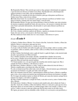 26. Respondeu Moisés: Não convém que assim se faça, porque é abominação aos egípcios
o que havemos de oferecer ao Senhor nosso Deus. Sacrificando nós a abominação dos
egípcios perante os seus olhos, não nos apedrejarão eles?
27. Havemos de ir caminho de três dias ao deserto, para que ofereçamos sacrifícios ao
Senhor nosso Deus, como ele nos ordenar.
28. Então disse Faraó: Eu vos deixarei ir, para que ofereçais sacrifícios ao Senhor vosso
Deus no deserto; somente não ireis muito longe; e orai por mim.
29. Respondeu Moisés: Eis que saio da tua presença e orarei ao Senhor, que estes enxames
de moscas se apartem amanhã de Faraó, dos seus servos, e do seu povo; somente não torne
mais Faraó a proceder dolosamente, não deixando ir o povo para oferecer sacrifícios ao
Senhor.
30. Então saiu Moisés da presença de Faraó, e orou ao Senhor.
31. E fez o Senhor conforme a palavra de Moisés, e apartou os enxames de moscas de
Faraó, dos seus servos, e do seu povo; não ficou uma sequer.
32. Mas endureceu Faraó ainda esta vez o seu coração, e não deixou ir o povo.

[Êxodo 9]Êxodo       9
1. Depois o Senhor disse a Moisés: Vai a Faraó e dize-lhe: Assim diz o Senhor, o Deus dos
hebreus: Deixa ir o meu povo, para que me sirva.
2. Porque, se recusares deixá-los ir, e ainda os retiveres,
3. eis que a mão do Senhor será sobre teu gado, que está no campo: sobre os cavalos, sobre
os jumentos, sobre os camelos, sobre os bois e sobre as ovelhas; haverá uma pestilência
muito grave.
4. Mas o Senhor fará distinção entre o gado de Israel e o gado do Egito; e não morrerá nada
de tudo o que pertence aos filhos de Israel.
5. E o Senhor assinalou certo tempo, dizendo: Amanhã fará o Senhor isto na terra.
6. Fez, pois, o Senhor isso no dia seguinte; e todo gado dos egípcios morreu; porém do
gado dos filhos de Israel não morreu nenhum.
7. E Faraó mandou ver, e eis que do gado dos israelitas não morrera sequer um. Mas o
coração de Faraó se obstinou, e não deixou ir o povo.
8. Então disse o Senhor a Moisés e a Arão: Tomai as mãos cheias de cinza do forno, e
Moisés a espalhe para o céu diante dos olhos de Faraó;
9. e ela se tornará em pó fino sobre toda a terra do Egito, e haverá tumores que arrebentarão
em úlceras nos homens e no gado, por toda a terra do Egito.
10. E eles tomaram cinza do forno, e apresentaram-se diante de Faraó; e Moisés a espalhou
para o céu, e ela se tomou em tumores que arrebentavam em úlceras nos homens e no gado.
11. Os magos não podiam manter-se diante de Moisés, por causa dos tumores; porque havia
tumores nos magos, e em todos os egípcios.
12. Mas o Senhor endureceu o coração de Faraó, e este não os ouviu, como o Senhor tinha
dito a Moisés.
13. Então disse o Senhor a Moisés: Levanta-te pela manhã cedo, põe-te diante de Faraó, e
dize-lhe: Assim diz o Senhor, o Deus dos hebreus: Deixa ir o meu povo, para que me sirva;
14. porque desta vez enviarei todas as a minhas pragas sobre o teu coração, e sobre os teus
servos, e sobre o teu povo, para que saibas que não há outro como eu em toda a terra.
15. Agora, por pouco, teria eu estendido a mão e ferido a ti e ao teu povo com pestilência, e
 