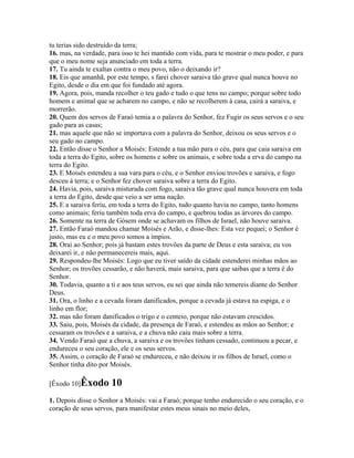 tu terias sido destruído da terra;
16. mas, na verdade, para isso te hei mantido com vida, para te mostrar o meu poder, e para
que o meu nome seja anunciado em toda a terra.
17. Tu ainda te exaltas contra o meu povo, não o deixando ir?
18. Eis que amanhã, por este tempo, s farei chover saraiva tão grave qual nunca houve no
Egito, desde o dia em que foi fundado até agora.
19. Agora, pois, manda recolher o teu gado e tudo o que tens no campo; porque sobre todo
homem e animal que se acharem no campo, e não se recolherem à casa, cairá a saraiva, e
morrerão.
20. Quem dos servos de Faraó temia a o palavra do Senhor, fez Fugir os seus servos e o seu
gado para as casas;
21. mas aquele que não se importava com a palavra do Senhor, deixou os seus servos e o
seu gado no campo.
22. Então disse o Senhor a Moisés: Estende a tua mão para o céu, para que caia saraiva em
toda a terra do Egito, sobre os homens e sobre os animais, e sobre toda a erva do campo na
terra do Egito.
23. E Moisés estendeu a sua vara para o céu, e o Senhor enviou trovões e saraiva, e fogo
desceu à terra; e o Senhor fez chover saraiva sobre a terra do Egito.
24. Havia, pois, saraiva misturada com fogo, saraiva tão grave qual nunca houvera em toda
a terra do Egito, desde que veio a ser uma nação.
25. E a saraiva feriu, em toda a terra do Egito, tudo quanto havia no campo, tanto homens
como animais; feriu também toda erva do campo, e quebrou todas as árvores do campo.
26. Somente na terra de Gósem onde se achavam os filhos de Israel, não houve saraiva.
27. Então Faraó mandou chamar Moisés e Arão, e disse-lhes: Esta vez pequei; o Senhor é
justo, mas eu e o meu povo somos a ímpios.
28. Orai ao Senhor; pois já bastam estes trovões da parte de Deus e esta saraiva; eu vos
deixarei ir, e não permanecereis mais, aqui.
29. Respondeu-lhe Moisés: Logo que eu tiver saído da cidade estenderei minhas mãos ao
Senhor; os trovões cessarão, e não haverá, mais saraiva, para que saibas que a terra é do
Senhor.
30. Todavia, quanto a ti e aos teus servos, eu sei que ainda não temereis diante do Senhor
Deus.
31. Ora, o linho e a cevada foram danificados, porque a cevada já estava na espiga, e o
linho em flor;
32. mas não foram danificados o trigo e o centeio, porque não estavam crescidos.
33. Saiu, pois, Moisés da cidade, da presença de Faraó, e estendeu as mãos ao Senhor; e
cessaram os trovões e a saraiva, e a chuva não caiu mais sobre a terra.
34. Vendo Faraó que a chuva, a saraiva e os trovões tinham cessado, continuou a pecar, e
endureceu o seu coração, ele e os seus servos.
35. Assim, o coração de Faraó se endureceu, e não deixou ir os filhos de Israel, como o
Senhor tinha dito por Moisés.

[Êxodo 10]Êxodo       10
1. Depois disse o Senhor a Moisés: vai a Faraó; porque tenho endurecido o seu coração, e o
coração de seus servos, para manifestar estes meus sinais no meio deles,
 