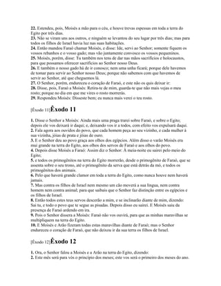 22. Estendeu, pois, Moisés a mão para o céu, e houve trevas espessas em toda a terra do
Egito por três dias.
23. Não se viram uns aos outros, e ninguém se levantou do seu lugar por três dias; mas para
todos os filhos de Israel havia luz nas suas habitações.
24. Então mandou Faraó chamar Moisés, e disse: Ide, servi ao Senhor; somente fiquem os
vossos rebanhos e o vosso gado; mas vão juntamente convosco os vossos pequeninos.
25. Moisés, porém, disse: Tu também nos tens de dar nas mãos sacrifícios e holocaustos,
para que possamos oferecer sacrifícios ao Senhor nosso Deus.
26. E também o nosso gado há de ir conosco; nem uma unha ficará; porque dele havemos
de tomar para servir ao Senhor nosso Deus; porque não sabemos com que havemos de
servir ao Senhor, até que cheguemos lá.
27. O Senhor, porém, endureceu o coração de Faraó, e este não os quis deixar ir:
28. Disse, pois, Faraó a Moisés: Retira-te de mim, guarda-te que não mais vejas o meu
rosto; porque no dia em que me vires o rosto morrerás.
29. Respondeu Moisés: Disseste bem; eu nunca mais verei o teu rosto.

[Êxodo 11]Êxodo       11
1. Disse o Senhor a Moisés: Ainda mais uma praga trarei sobre Faraó, e sobre o Egito;
depois ele vos deixará ir daqui; e, deixando vos ir a todos, com efeito vos expulsará daqui.
2. Fala agora aos ouvidos do povo, que cada homem peça ao seu vizinho, e cada mulher à
sua vizinha, jóias de prata e jóias de ouro.
3. E o Senhor deu ao povo graça aos olhos dos egípcios. Além disso o varão Moisés era
mui grande na terra do Egito, aos olhos dos servos de Faraó e aos olhos do povo.
4. Depois disse Moisés a Faraó: Assim diz o Senhor: À meia-noite eu sairei pelo meio do
Egito;
5. e todos os primogênitos na terra do Egito morrerão, desde o primogênito de Faraó, que se
assenta sobre o seu trono, até o primogênito da serva que está detrás da mó, e todos os
primogênitos dos animais.
6. Pelo que haverá grande clamor em toda a terra do Egito, como nunca houve nem haverá
jamais.
7. Mas contra os filhos de Israel nem mesmo um cão moverá a sua língua, nem contra
homem nem contra animal; para que saibais que o Senhor faz distinção entre os egípcios e
os filhos de Israel.
8. Então todos estes teus servos descerão a mim, e se inclinarão diante de mim, dizendo:
Sai tu, e todo o povo que te segue as pisadas. Depois disso eu sairei. E Moisés saiu da
presença de Faraó ardendo em ira.
9. Pois o Senhor dissera a Moisés: Faraó não vos ouvirá, para que as minhas maravilhas se
multipliquem na terra do Egito.
10. E Moisés e Arão fizeram todas estas maravilhas diante de Faraó; mas o Senhor
endureceu o coração de Faraó, que não deixou ir da sua terra os filhos de Israel.

[Êxodo 12]Êxodo       12
1. Ora, o Senhor falou a Moisés e a Arão na terra do Egito, dizendo:
2. Este mês será para vós o princípio dos meses; este vos será o primeiro dos meses do ano.
 