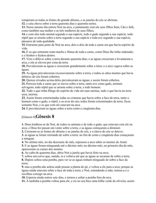 romperam-se todas as fontes do grande abismo, e as janelas do céu se abriram,
12. e caiu chuva sobre a terra quarenta dias e quarenta noites.
13. Nesse mesmo dia entrou Noé na arca, e juntamente com ele seus filhos Sem, Cão e Jafé,
como também sua mulher e as três mulheres de seus filhos,
14. e com eles todo animal segundo a sua espécie, todo o gado segundo a sua espécie, todo
réptil que se arrasta sobre a terra segundo a sua espécie e toda ave segundo a sua espécie,
pássaros de toda qualidade.
15. Entraram para junto de Noé na arca, dois a dois de toda a carne em que havia espírito de
vida.
16. E os que entraram eram macho e fêmea de toda a carne, como Deus lhe tinha ordenado;
e o Senhor o fechou dentro.
17. Veio o dilúvio sobre a terra durante quarenta dias; e as águas cresceram e levantaram a
arca, e ela se elevou por cima da terra.
18. Prevaleceram as águas e cresceram grandemente sobre a terra; e a arca vagava sobre as
águas.
19. As águas prevaleceram excessivamente sobre a terra; e todos os altos montes que havia
debaixo do céu foram cobertos.
20. Quinze côvados acima deles prevaleceram as águas; e assim foram cobertos.
21. Pereceu toda a carne que se movia sobre a terra, tanto ave como gado, animais
selvagens, todo réptil que se arrasta sobre a terra, e todo homem.
22. Tudo o que tinha fôlego do espírito de vida em suas narinas, tudo o que havia na terra
seca, morreu.
23. Assim foram exterminadas todas as criaturas que havia sobre a face da terra, tanto o
homem como o gado, o réptil, e as aves do céu; todos foram exterminados da terra; ficou
somente Noé, e os que com ele estavam na arca.
24. E prevaleceram as águas sobre a terra cento e cinqüenta dias.

[Gênesis 8]Gênesis      8
1. Deus lembrou-se de Noé, de todos os animais e de todo o gado, que estavam com ele na
arca; e Deus fez passar um vento sobre a terra, e as águas começaram a diminuir.
2. Cerraram-se as fontes do abismo e as janelas do céu, e a chuva do céu se deteve;
3. as águas se foram retirando de sobre a terra; no fim de cento e cinqüenta dias começaram
a minguar.
4. No sétimo mês, no dia dezessete do mês, repousou a arca sobre os montes de Arará.
5. E as águas foram minguando até o décimo mês; no décimo mês, no primeiro dia do mês,
apareceram os cumes dos montes.
6. Ao cabo de quarenta dias, abriu Noé a janela que havia feito na arca;
7. soltou um corvo que, saindo, ia e voltava até que as águas se secaram de sobre a terra.
8. Depois soltou uma pomba, para ver se as águas tinham minguado de sobre a face da
terra;
9. mas a pomba não achou onde pousar a planta do pé, e voltou a ele para a arca; porque as
águas ainda estavam sobre a face de toda a terra; e Noé, estendendo a mão, tomou-a e a
recolheu consigo na arca.
10. Esperou ainda outros sete dias, e tornou a soltar a pomba fora da arca.
11. À tardinha a pomba voltou para ele, e eis no seu bico uma folha verde de oliveira; assim
 