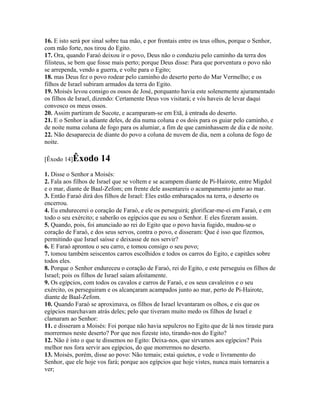 16. E isto será por sinal sobre tua mão, e por frontais entre os teus olhos, porque o Senhor,
com mão forte, nos tirou do Egito.
17. Ora, quando Faraó deixou ir o povo, Deus não o conduziu pelo caminho da terra dos
filisteus, se bem que fosse mais perto; porque Deus disse: Para que porventura o povo não
se arrependa, vendo a guerra, e volte para o Egito;
18. mas Deus fez o povo rodear pelo caminho do deserto perto do Mar Vermelho; e os
filhos de Israel subiram armados da terra do Egito.
19. Moisés levou consigo os ossos de José, porquanto havia este solenemente ajuramentado
os filhos de Israel, dizendo: Certamente Deus vos visitará; e vós haveis de levar daqui
convosco os meus ossos.
20. Assim partiram de Sucote, e acamparam-se em Etã, à entrada do deserto.
21. E o Senhor ia adiante deles, de dia numa coluna e os dois para os guiar pelo caminho, e
de noite numa coluna de fogo para os alumiar, a fim de que caminhassem de dia e de noite.
22. Não desaparecia de diante do povo a coluna de nuvem de dia, nem a coluna de fogo de
noite.

[Êxodo 14]Êxodo       14
1. Disse o Senhor a Moisés:
2. Fala aos filhos de Israel que se voltem e se acampem diante de Pi-Hairote, entre Migdol
e o mar, diante de Baal-Zefom; em frente dele assentareis o acampamento junto ao mar.
3. Então Faraó dirá dos filhos de Israel: Eles estão embaraçados na terra, o deserto os
encerrou.
4. Eu endurecerei o coração de Faraó, e ele os perseguirá; glorificar-me-ei em Faraó, e em
todo o seu exército; e saberão os egípcios que eu sou o Senhor. E eles fizeram assim.
5. Quando, pois, foi anunciado ao rei do Egito que o povo havia fugido, mudou-se o
coração de Faraó, e dos seus servos, contra o povo, e disseram: Que é isso que fizemos,
permitindo que Israel saísse e deixasse de nos servir?
6. E Faraó aprontou o seu carro, e tomou consigo o seu povo;
7. tomou também seiscentos carros escolhidos e todos os carros do Egito, e capitães sobre
todos eles.
8. Porque o Senhor endureceu o coração de Faraó, rei do Egito, e este perseguiu os filhos de
Israel; pois os filhos de Israel saíam afoitamente.
9. Os egípcios, com todos os cavalos e carros de Faraó, e os seus cavaleiros e o seu
exército, os perseguiram e os alcançaram acampados junto ao mar, perto de Pi-Hairote,
diante de Baal-Zefom.
10. Quando Faraó se aproximava, os filhos de Israel levantaram os olhos, e eis que os
egípcios marchavam atrás deles; pelo que tiveram muito medo os filhos de Israel e
clamaram ao Senhor:
11. e disseram a Moisés: Foi porque não havia sepulcros no Egito que de lá nos tiraste para
morrermos neste deserto? Por que nos fizeste isto, tirando-nos do Egito?
12. Não é isto o que te dissemos no Egito: Deixa-nos, que sirvamos aos egípcios? Pois
melhor nos fora servir aos egípcios, do que morrermos no deserto.
13. Moisés, porém, disse ao povo: Não temais; estai quietos, e vede o livramento do
Senhor, que ele hoje vos fará; porque aos egípcios que hoje vistes, nunca mais tornareis a
ver;
 