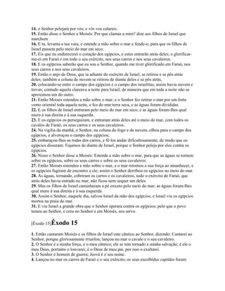 14. o Senhor pelejará por vós; e vós vos calareis.
15. Então disse o Senhor a Moisés: Por que clamas a mim? dize aos filhos de Israel que
marchem.
16. E tu, levanta a tua vara, e estende a mão sobre o mar e fende-o, para que os filhos de
Israel passem pelo meio do mar em seco.
17. Eis que eu endurecerei o coração dos egípcios, e estes entrarão atrás deles; e glorificar-
me-ei em Faraó e em todo o seu exército, nos seus carros e nos seus cavaleiros.
18. E os egípcios saberão que eu sou o Senhor, quando me tiver glorificado em Faraó, nos
seus carros e nos seus cavaleiros.
19. Então o anjo de Deus, que ia adiante do exército de Israel, se retirou e se pôs atrás
deles; também a coluna de nuvem se retirou de diante deles e se pôs atrás,
20. colocando-se entre o campo dos egípcios e o campo dos israelitas; assim havia nuvem e
trevas; contudo aquela clareava a noite para Israel; de maneira que em toda a noite não se
aproximou um do outro.
21. Então Moisés estendeu a mão sobre o mar; e o Senhor fez retirar o mar por um forte
vento oriental toda aquela noite, e fez do mar terra seca, e as águas foram divididas.
22. E os filhos de Israel entraram pelo meio do mar em seco; e as águas foram-lhes qual
muro à sua direita e à sua esquerda.
23. E os egípcios os perseguiram, e entraram atrás deles até o meio do mar, com todos os
cavalos de Faraó, os seus carros e os seus cavaleiros.
24. Na vigília da manhã, o Senhor, na coluna do fogo e da nuvem, olhou para o campo dos
egípcios, e alvoroçou o campo dos egípcios;
25. embaraçou-lhes as rodas dos carros, e fê-los andar dificultosamente; de modo que os
egípcios disseram: Fujamos de diante de Israel, porque o Senhor peleja por eles contra os
egípcios.
26. Nisso o Senhor disse a Moisés: Estende a mão sobre o mar, para que as águas se tornem
sobre os egípcios, sobre os seus carros e sobre os seus cavaleiros.
27. Então Moisés estendeu a mão sobre o mar, e o mar retomou a sua força ao amanhecer, e
os egípcios fugiram de encontro a ele; assim o Senhor derribou os egípcios no meio do mar.
28. As águas, tornando, cobriram os carros e os cavaleiros, todo o exército de Faraó, que
atrás deles havia entrado no mar; não ficou nem sequer um deles.
29. Mas os filhos de Israel caminharam a pé enxuto pelo meio do mar; as águas foram-lhes
qual muro à sua direita e à sua esquerda.
30. Assim o Senhor, naquele dia, salvou Israel da mão dos egípcios; e Israel viu os egípcios
mortos na praia do mar.
31. E viu Israel a grande obra que o Senhor operara contra os egípcios; pelo que o povo
temeu ao Senhor, e creu no Senhor e em Moisés, seu servo.

[Êxodo 15]Êxodo       15
1. Então cantaram Moisés e os filhos de Israel este cântico ao Senhor, dizendo: Cantarei ao
Senhor, porque gloriosamente triunfou; lançou no mar o cavalo e o seu cavaleiro.
2. O Senhor é a minha força, e o meu cântico; ele se tem tornado a minha salvação; é ele o
meu Deus, portanto o louvarei; é o Deus de meu pai, por isso o exaltarei.
3. O Senhor é homem de guerra; Jeová é o seu nome.
4. Lançou no mar os carros de Faraó e o seu exército; os seus escolhidos capitães foram
 