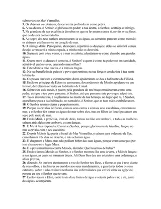 submersos no Mar Vermelho.
5. Os abismos os cobriram; desceram às profundezas como pedra.
6. A tua destra, ó Senhor, é gloriosa em poder; a tua destra, ó Senhor, destroça o inimigo.
7. Na grandeza da tua excelência derrubas os que se levantam contra ti; envias o teu furor,
que os devora como restolho.
8. Ao sopro dos teus narizes amontoaram-se as águas, as correntes pararam como montão;
os abismos coalharam-se no coração do mar.
9. O inimigo dizia: Perseguirei, alcançarei, repartirei os despojos; deles se satisfará o meu
desejo; arrancarei a minha espada, a minha mão os destruirá.
10. Sopraste com o teu vento, e o mar os cobriu; afundaram-se como chumbo em grandes
águas.
11. Quem entre os deuses é como tu, ó Senhor? a quem é como tu poderoso em santidade,
admirável em louvores, operando maravilhas?
12. Estendeste a mão direita, e a terra os tragou.
13. Na tua beneficência guiaste o povo que remiste; na tua força o conduziste à tua santa
habitação.
14. Os povos ouviram e estremeceram; dores apoderaram-se dos a habitantes da Filístia.
15. Então os príncipes de Edom se pasmaram; dos poderosos de Moabe apoderou-se um
tremor; derreteram-se todos os habitantes de Canaã.
16. Sobre eles caiu medo, e pavor; pela grandeza do teu braço emudeceram como uma
pedra, até que o teu povo passasse, ó Senhor, até que passasse este povo que adquiriste.
17. Tu os introduzirás, e os plantarás no monte da tua herança, no lugar que tu, ó Senhor,
aparelhaste para a tua habitação, no santuário, ó Senhor, que as tuas mãos estabeleceram.
18. O Senhor reinará eterna e perpetuamente.
19. Porque os cavalos de Faraó, com os seus carros e com os seus cavaleiros, entraram no
mar, e o Senhor fez tornar as águas do mar sobre eles, mas os filhos de Israel passaram em
seco pelo meio do mar.
20. Então Miriã, a profetisa, irmã de Arão, tomou na mão um tamboril, e todas as mulheres
saíram atrás dela com tamboris, e com danças.
21. E Miriã lhes respondia: Cantai ao Senhor, porque gloriosamente triunfou; lançou no
mar o cavalo com o seu cavaleiro.
22. Depois Moisés fez partir a Israel do Mar Vermelho, e saíram para o deserto de Sur;
caminharam três dias no deserto, e não acharam água.
23. E chegaram a Mara, mas não podiam beber das suas águas, porque eram amargas; por
isso chamou-se o lugar Mara.
24. E o povo murmurou contra Moisés, dizendo: Que havemos de beber?
25. Então clamou Moisés ao Senhor, e o Senhor mostrou-lhe uma árvore, e Moisés lançou-
a nas águas, as quais se tornaram doces. Ali Deus lhes deu um estatuto e uma ordenança, e
ali os provou,
26. dizendo: Se ouvires atentamente a voz do Senhor teu Deus, e fizeres o que é reto diante
de seus olhos, e inclinares os ouvidos aos seus mandamentos, e guardares todos os seus
estatutos, sobre ti não enviarei nenhuma das enfermidades que enviei sobre os egípcios;
porque eu sou o Senhor que te sara.
27. Então vieram a Elim, onde havia doze fontes de água e setenta palmeiras; e ali, junto
das águas, acamparam.
 