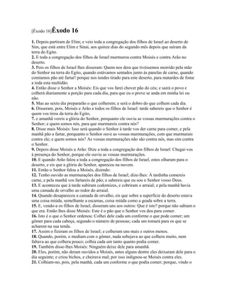 [Êxodo 16]Êxodo       16
1. Depois partiram de Elim; e veio toda a congregação dos filhos de Israel ao deserto de
Sim, que está entre Elim e Sinai, aos quinze dias do segundo mês depois que saíram da
terra do Egito.
2. E toda a congregação dos filhos de Israel murmurou contra Moisés e contra Arão no
deserto.
3. Pois os filhos de Israel lhes disseram: Quem nos dera que tivéssemos morrido pela mão
do Senhor na terra do Egito, quando estávamos sentados junto às panelas de carne, quando
comíamos pão até fartar! porque nos tendes tirado para este deserto, para matardes de fome
a toda esta multidão.
4. Então disse o Senhor a Moisés: Eis que vos farei chover pão do céu; e sairá o povo e
colherá diariamente a porção para cada dia, para que eu o prove se anda em minha lei ou
não.
5. Mas ao sexto dia prepararão o que colherem; e será o dobro do que colhem cada dia.
6. Disseram, pois, Moisés e Arão a todos os filhos de Israel: tarde sabereis que o Senhor é
quem vos tirou da terra do Egito,
7. e amanhã vereis a glória do Senhor, porquanto ele ouviu as vossas murmurações contra o
Senhor; e quem somos nós, para que murmureis contra nós?
8. Disse mais Moisés: Isso será quando o Senhor à tarde vos der carne para comer, e pela
manhã pão a fartar, porquanto o Senhor ouve as vossas murmurações, com que murmurais
contra ele; e quem somos nós? As vossas murmurações não são contra nós, mas sim contra
o Senhor.
9. Depois disse Moisés a Arão: Dize a toda a congregação dos filhos de Israel: Chegai-vos
à presença do Senhor, porque ele ouviu as vossas murmurações.
10. E quando Arão falou a toda a congregação dos filhos de Israel, estes olharam para o
deserto, e eis que a glória do Senhor, apareceu na nuvem.
11. Então o Senhor falou a Moisés, dizendo:
12. Tenho ouvido as murmurações dos filhos de Israel; dize-lhes: À tardinha comereis
carne, e pela manhã vos fartareis de pão; e sabereis que eu sou o Senhor vosso Deus.
13. E aconteceu que à tarde subiram codornizes, e cobriram o arraial; e pela manhã havia
uma camada de orvalho ao redor do arraial.
14. Quando desapareceu a camada de orvalho, eis que sobre a superfície do deserto estava
uma coisa miúda, semelhante a escamas, coisa miúda como a geada sobre a terra.
15. E, vendo-a os filhos de Israel, disseram uns aos outros: Que é isto? porque não sabiam o
que era. Então lhes disse Moisés: Este é o pão que o Senhor vos deu para comer.
16. Isto é o que o Senhor ordenou: Colhei dele cada um conforme o que pode comer; um
gômer para cada cabeça, segundo o número de pessoas; cada um tomará para os que se
acharem na sua tenda.
17. Assim o fizeram os filhos de Israel; e colheram uns mais e outros menos.
18. Quando, porém, o mediam com o gômer, nada sobejava ao que colhera muito, nem
faltava ao que colhera pouco; colhia cada um tanto quanto podia comer.
19. Também disse-lhes Moisés: Ninguém deixe dele para amanhã.
20. Eles, porém, não deram ouvidos a Moisés, antes alguns dentre eles deixaram dele para o
dia seguinte; e criou bichos, e cheirava mal; por isso indignou-se Moisés contra eles.
21. Colhiam-no, pois, pela manhã, cada um conforme o que podia comer; porque, vindo o
 