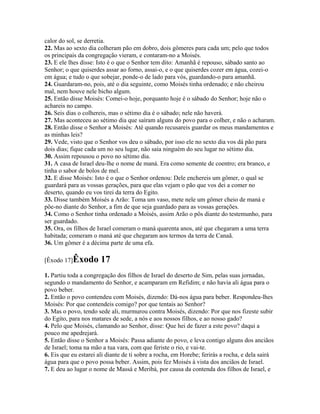 calor do sol, se derretia.
22. Mas ao sexto dia colheram pão em dobro, dois gômeres para cada um; pelo que todos
os principais da congregação vieram, e contaram-no a Moisés.
23. E ele lhes disse: Isto é o que o Senhor tem dito: Amanhã é repouso, sábado santo ao
Senhor; o que quiserdes assar ao forno, assai-o, e o que quiserdes cozer em água, cozei-o
em água; e tudo o que sobejar, ponde-o de lado para vós, guardando-o para amanhã.
24. Guardaram-no, pois, até o dia seguinte, como Moisés tinha ordenado; e não cheirou
mal, nem houve nele bicho algum.
25. Então disse Moisés: Comei-o hoje, porquanto hoje é o sábado do Senhor; hoje não o
achareis no campo.
26. Seis dias o colhereis, mas o sétimo dia é o sábado; nele não haverá.
27. Mas aconteceu ao sétimo dia que saíram alguns do povo para o colher, e não o acharam.
28. Então disse o Senhor a Moisés: Até quando recusareis guardar os meus mandamentos e
as minhas leis?
29. Vede, visto que o Senhor vos deu o sábado, por isso ele no sexto dia vos dá pão para
dois dias; fique cada um no seu lugar, não saia ninguém do seu lugar no sétimo dia.
30. Assim repousou o povo no sétimo dia.
31. A casa de Israel deu-lhe o nome de maná. Era como semente de coentro; era branco, e
tinha o sabor de bolos de mel.
32. E disse Moisés: Isto é o que o Senhor ordenou: Dele enchereis um gômer, o qual se
guardará para as vossas gerações, para que elas vejam o pão que vos dei a comer no
deserto, quando eu vos tirei da terra do Egito.
33. Disse também Moisés a Arão: Toma um vaso, mete nele um gômer cheio de maná e
põe-no diante do Senhor, a fim de que seja guardado para as vossas gerações.
34. Como o Senhor tinha ordenado a Moisés, assim Arão o pôs diante do testemunho, para
ser guardado.
35. Ora, os filhos de Israel comeram o maná quarenta anos, até que chegaram a uma terra
habitada; comeram o maná até que chegaram aos termos da terra de Canaã.
36. Um gômer é a décima parte de uma efa.

[Êxodo 17]Êxodo        17
1. Partiu toda a congregação dos filhos de Israel do deserto de Sim, pelas suas jornadas,
segundo o mandamento do Senhor, e acamparam em Refidim; e não havia ali água para o
povo beber.
2. Então o povo contendeu com Moisés, dizendo: Dá-nos água para beber. Respondeu-lhes
Moisés: Por que contendeis comigo? por que tentais ao Senhor?
3. Mas o povo, tendo sede ali, murmurou contra Moisés, dizendo: Por que nos fizeste subir
do Egito, para nos matares de sede, a nós e aos nossos filhos, e ao nosso gado?
4. Pelo que Moisés, clamando ao Senhor, disse: Que hei de fazer a este povo? daqui a
pouco me apedrejará.
5. Então disse o Senhor a Moisés: Passa adiante do povo, e leva contigo alguns dos anciãos
de Israel; toma na mão a tua vara, com que feriste o rio, e vai-te.
6. Eis que eu estarei ali diante de ti sobre a rocha, em Horebe; ferirás a rocha, e dela sairá
água para que o povo possa beber. Assim, pois fez Moisés à vista dos anciãos de Israel.
7. E deu ao lugar o nome de Massá e Meribá, por causa da contenda dos filhos de Israel, e
 