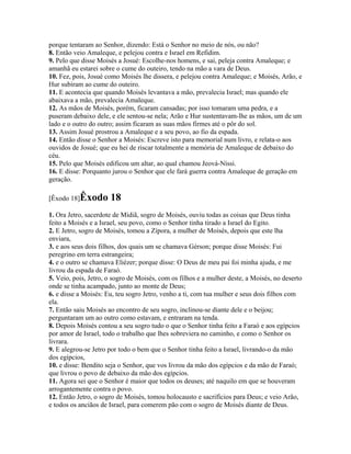 porque tentaram ao Senhor, dizendo: Está o Senhor no meio de nós, ou não?
8. Então veio Amaleque, e pelejou contra e Israel em Refidim.
9. Pelo que disse Moisés a Josué: Escolhe-nos homens, e sai, peleja contra Amaleque; e
amanhã eu estarei sobre o cume do outeiro, tendo na mão a vara de Deus.
10. Fez, pois, Josué como Moisés lhe dissera, e pelejou contra Amaleque; e Moisés, Arão, e
Hur subiram ao cume do outeiro.
11. E acontecia que quando Moisés levantava a mão, prevalecia Israel; mas quando ele
abaixava a mão, prevalecia Amaleque.
12. As mãos de Moisés, porém, ficaram cansadas; por isso tomaram uma pedra, e a
puseram debaixo dele, e ele sentou-se nela; Arão e Hur sustentavam-lhe as mãos, um de um
lado e o outro do outro; assim ficaram as suas mãos firmes até o pôr do sol.
13. Assim Josué prostrou a Amaleque e a seu povo, ao fio da espada.
14. Então disse o Senhor a Moisés: Escreve isto para memorial num livro, e relata-o aos
ouvidos de Josué; que eu hei de riscar totalmente a memória de Amaleque de debaixo do
céu.
15. Pelo que Moisés edificou um altar, ao qual chamou Jeová-Níssi.
16. E disse: Porquanto jurou o Senhor que ele fará guerra contra Amaleque de geração em
geração.

[Êxodo 18]Êxodo       18
1. Ora Jetro, sacerdote de Midiã, sogro de Moisés, ouviu todas as coisas que Deus tinha
feito a Moisés e a Israel, seu povo, como o Senhor tinha tirado a Israel do Egito.
2. E Jetro, sogro de Moisés, tomou a Zípora, a mulher de Moisés, depois que este lha
enviara,
3. e aos seus dois filhos, dos quais um se chamava Gérson; porque disse Moisés: Fui
peregrino em terra estrangeira;
4. e o outro se chamava Eliézer; porque disse: O Deus de meu pai foi minha ajuda, e me
livrou da espada de Faraó.
5. Veio, pois, Jetro, o sogro de Moisés, com os filhos e a mulher deste, a Moisés, no deserto
onde se tinha acampado, junto ao monte de Deus;
6. e disse a Moisés: Eu, teu sogro Jetro, venho a ti, com tua mulher e seus dois filhos com
ela.
7. Então saiu Moisés ao encontro de seu sogro, inclinou-se diante dele e o beijou;
perguntaram um ao outro como estavam, e entraram na tenda.
8. Depois Moisés contou a seu sogro tudo o que o Senhor tinha feito a Faraó e aos egípcios
por amor de Israel, todo o trabalho que lhes sobreviera no caminho, e como o Senhor os
livrara.
9. E alegrou-se Jetro por todo o bem que o Senhor tinha feito a Israel, livrando-o da mão
dos egípcios,
10. e disse: Bendito seja o Senhor, que vos livrou da mão dos egípcios e da mão de Faraó;
que livrou o povo de debaixo da mão dos egípcios.
11. Agora sei que o Senhor é maior que todos os deuses; até naquilo em que se houveram
arrogantemente contra o povo.
12. Então Jetro, o sogro de Moisés, tomou holocausto e sacrifícios para Deus; e veio Arão,
e todos os anciãos de Israel, para comerem pão com o sogro de Moisés diante de Deus.
 