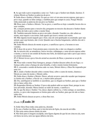 8. Ao que todo o povo respondeu a uma voz: Tudo o que o Senhor tem falado, faremos. E
relatou Moisés ao Senhor as palavras do povo.
9. Então disse o Senhor a Moisés: Eis que eu virei a ti em uma nuvem espessa, para que o
povo ouça, quando eu falar contigo, e também para que sempre te creia. Porque Moisés
tinha anunciado as palavras do seu povo ao Senhor.
10. Disse mais o Senhor a Moisés: Vai ao povo, e santifica-os hoje e amanhã; lavem eles os
seus vestidos,
11. e estejam prontos para o terceiro dia; porquanto no terceiro dia descerá o Senhor diante
dos olhos de todo o povo sobre o monte Sinai.
12. Também marcarás limites ao povo em redor, dizendo: Guardai-vos, não subais ao
monte, nem toqueis o seu termo; todo aquele que tocar o monte será morto.
13. Mão alguma tocará naquele que o fizer, mas ele será apedrejado ou asseteado; quer seja
animal, quer seja homem, não viverá. Quando soar a buzina longamente, subirão eles até o
pé do monte.
14. Então Moisés desceu do monte ao povo, e santificou o povo; e lavaram os seus
vestidos.
15. E disse ele ao povo: Estai prontos para o terceiro dia; e não vos chegueis a mulher.
16. Ao terceiro dia, ao amanhecer, houve trovões, relâmpagos, e uma nuvem espessa sobre
o monte; e ouviu-se um sonido de buzina mui forte, de maneira que todo o povo que estava
no arraial estremeceu.
17. E Moisés levou o povo fora do arraial ao encontro de Deus; e puseram-se ao pé do
monte.
18. Nisso todo o monte Sinai fumegava, porque o Senhor descera sobre ele em fogo; e a
fumaça subiu como a fumaça de uma fornalha, e todo o monte tremia fortemente.
19. E, crescendo o sonido da buzina cada vez mais, Moisés falava, e Deus lhe respondia por
uma voz.
20. E, tendo o Senhor descido sobre o monte Sinai, sobre o cume do monte, chamou a
Moisés ao cume do monte; e Moisés subiu.
21. Então disse o Senhor a Moisés: Desce, adverte ao povo, para não suceder que traspasse
os limites até o Senhor, a fim de ver, e muitos deles pereçam.
22. Ora, santifiquem-se também os sacerdotes, que se chegam ao Senhor, para que o Senhor
não se lance sobre eles.
23. Respondeu Moisés ao Senhor: O povo não poderá subir ao monte Sinai, porque tu nos
tens advertido, dizendo: Marca limites ao redor do monte, e santifica-o.
24. Ao que lhe disse o Senhor: Vai, desce; depois subirás tu, e Arão contigo; os sacerdotes,
porém, e o povo não traspassem os limites para subir ao Senhor, para que ele não se lance
sobre eles.
25. Então Moisés desceu ao povo, e disse-lhes isso.

[Êxodo 20]Êxodo       20
1. Então falou Deus todas estas palavras, dizendo:
2. Eu sou o Senhor teu Deus, que te tirei da terra do Egito, da casa da servidão.
3. Não terás outros deuses diante de mim.
4. Não farás para ti imagem esculpida, nem figura alguma do que há em cima no céu, nem
em baixo na terra, nem nas águas debaixo da terra.
 