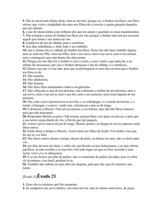 5. Não te encurvarás diante delas, nem as servirás; porque eu, o Senhor teu Deus, sou Deus
zeloso, que visito a iniqüidade dos pais nos filhos até a terceira e quarta geração daqueles
que me odeiam.
6. e uso de misericórdia com milhares dos que me amam e guardam os meus mandamentos.
7. Não tomarás o nome do Senhor teu Deus em vão; porque o Senhor não terá por inocente
aquele que tomar o seu nome em vão.
8. Lembra-te do dia do sábado, para o santificar.
9. Seis dias trabalharás, e farás todo o teu trabalho;
10. mas o sétimo dia é o sábado do Senhor teu Deus. Nesse dia não farás trabalho algum,
nem tu, nem teu filho, nem tua filha, nem o teu servo, nem a tua serva, nem o teu animal,
nem o estrangeiro que está dentro das tuas portas.
11. Porque em seis dias fez o Senhor o céu e a terra, o mar e tudo o que neles há, e ao
sétimo dia descansou; por isso o Senhor abençoou o dia do sábado, e o santificou.
12. Honra a teu pai e a tua mãe, para que se prolonguem os teus dias na terra que o Senhor
teu Deus te dá.
13. Não matarás.
14. Não adulterarás.
15. Não furtarás.
16. Não dirás falso testemunho contra o teu próximo.
17. Não cobiçarás a casa do teu próximo, não cobiçarás a mulher do teu próximo, nem o
seu servo, nem a sua serva, nem o seu boi, nem o seu jumento, nem coisa alguma do teu
próximo.
18. Ora, todo o povo presenciava os trovões, e os relâmpagos, e o sonido da buzina, e o
monte a fumegar; e o povo, vendo isso, estremeceu e pôs-se de longe.
19. E disseram a Moisés: Fala-nos tu mesmo, e ouviremos; mas não fale Deus conosco,
para que não morramos.
20. Respondeu Moisés ao povo: Não temais, porque Deus veio para vos provar, e para que
o seu temor esteja diante de vós, a fim de que não pequeis.
21. Assim o povo estava em pé de longe; Moisés, porém, se chegou às trevas espessas onde
Deus estava.
22. Então disse o Senhor a Moisés: Assim dirás aos filhos de Israel: Vós tendes visto que
do céu eu vos falei.
23. Não fareis outros deuses comigo; deuses de prata, ou deuses de ouro, não os fareis para
vós.
24. um altar de terra me farás, e sobre ele sacrificarás os teus holocaustos, e as tuas ofertas
pacíficas, as tuas ovelhas e os teus bois. Em todo lugar em que eu fizer recordar o meu
nome, virei a ti e te abençoarei.
25. E se me fizeres um altar de pedras, não o construirás de pedras lavradas; pois se sobre
ele levantares o teu buril, profaná-lo-ás.
26. Também não subirás ao meu altar por degraus, para que não seja ali exposta a tua
nudez.

[Êxodo 21]Êxodo        21
1. Estes são os estatutos que lhes proporás:
2. Se comprares um servo hebreu, seis anos servirá; mas ao sétimo sairá forro, de graça.
 