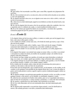 imposto;
31. quer tenha o boi escorneado a um filho, quer a uma filha, segundo este julgamento lhe
será feito.
32. Se o boi escornear um servo, ou uma serva, dar-se-á trinta siclos de prata ao seu senhor,
e o boi será apedrejado.
33. Se alguém descobrir uma cova, ou se alguém cavar uma cova e não a cobrir, e nela cair
um boi ou um jumento,
34. o dono da cova dará indenização; pagá-la-á em dinheiro ao dono do animal morto, mas
este será seu.
35. Se o boi de alguém ferir de morte o boi do seu próximo, então eles venderão o boi vivo
e repartirão entre si o dinheiro da venda, e o morto também dividirão entre si.
36. Ou se for notório que aquele boi dantes era escorneador, e seu dono não o guardou,
certamente pagará boi por boi, porém o morto será seu.

[Êxodo 22]Êxodo       22
1. Se alguém furtar um boi (ou uma ovelha), e o matar ou vender, por um boi pagará cinco
bois, e por uma ovelha quatro ovelhas.
2. Se o ladrão for achado a minar uma casa, e for ferido de modo que morra, o que o feriu
não será réu de sangue;
3. mas se o sol houver saído sobre o ladrão, o que o feriu será réu de sangue. O ladrão
certamente dará indenização; se nada possuir, será então vendido por seu furto.
4. Se o furto for achado vivo na sua mão, seja boi, ou jumento, ou ovelha, pagará ele o
dobro.
5. Se alguém fizer pastar o seu animal num campo ou numa vinha, e se soltar o seu animal
e este pastar no campo de outrem, do melhor do seu próprio campo e do melhor da sua
própria vinha fará restituição.
6. Se alastrar um fogo e pegar nos espinhos, de modo que sejam destruídas as medas de
trigo, ou a seara, ou o campo, aquele que acendeu o fogo certamente dará, indenização.
7. Se alguém entregar ao seu próximo dinheiro, ou objetos, para guardar, e isso for furtado
da casa desse homem, o ladrão, se for achado, pagará o dobro.
8. Se o ladrão não for achado, então o dono da casa irá à presença dos juizes para se
verificar se não meteu a mão nos bens do seu próximo.
9. Em todo caso de transgressão, seja a respeito de boi, ou de jumento, ou de ovelhas, ou de
vestidos, ou de qualquer coisa perdida de que alguém disser que é sua, a causa de ambas as
partes será levada perante os juízes; aquele a quem os juízes condenarem pagará o dobro ao
seu próximo.
10. Se alguém entregar a seu próximo para guardar um jumento, ou boi, ou ovelha, ou outro
qualquer animal, e este morrer, ou for aleijado, ou arrebatado, ninguém o vendo,
11. então haverá o juramento do Senhor entre ambos, para ver se o guardador não meteu a
mão nos bens do seu próximo; e o dono aceitará o juramento, e o outro não fará restituição.
12. Se, porém, o animal lhe tiver sido furtado, fará restituirão ao seu dono.
13. Se tiver sido dilacerado, trá-lo-á em testemunho disso; não dará indenização pelo
dilacerado.
14. Se alguém pedir emprestado a seu próximo algum animal, e este for danificado ou
morrer, não estando presente o seu dono, certamente dará indenização;
 