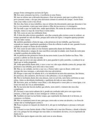 porque fostes estrangeiros na terra do Egito.
10. Seis anos semearás tua terra, e recolherás os seus frutos;
11. mas no sétimo ano a deixarás descansar e ficar em pousio, para que os pobres do teu
povo possam comer, e do que estes deixarem comam os animais do campo. Assim farás
com a tua vinha e com o teu olival.
12. Seis dias farás os teus trabalhos, mas ao sétimo dia descansarás; para que descanse o teu
boi e o teu jumento, e para que tome alento o filho da tua escrava e o estrangeiro.
13. Em tudo o que vos tenho dito, andai apercebidos. Do nome de outros deuses nem fareis
menção; nunca se ouça da vossa boca o nome deles.
14. Três vezes no ano me celebrarás festa:
15. A festa dos pães ázimos guardarás: sete dias comerás pães ázimos como te ordenei, ao
tempo apontado no mês de abibe, porque nele saíste do Egito; e ninguém apareça perante
mim de mãos vazias;
16. também guardarás a festa da sega, a das primícias do teu trabalho, que houveres
semeado no campo; igualmente guardarás a festa da colheita à saída do ano, quando tiveres
colhido do campo os frutos do teu trabalho.
17. Três vezes no ano todos os teus homens aparecerão diante do Senhor Deus.
18. Não oferecerás o sangue do meu sacrifício com pão levedado, nem ficará da noite para
a manhã a gordura da minha festa.
19. As primícias dos primeiros frutos da tua terra trarás à casa do Senhor teu Deus. Não
cozerás o cabrito no leite de sua mãe.
20. Eis que eu envio um anjo adiante de ti, para guardar-te pelo caminho, e conduzir-te ao
lugar que te tenho preparado.
21. Anda apercebido diante dele, e ouve a sua voz; não sejas rebelde contra ele, porque não
perdoará a tua rebeldia; pois nele está o meu nome.
22. Mas se, na verdade, ouvires a sua voz, e fizeres tudo o que eu disser, então serei
inimigo dos teus inimigos, e adversário dos teus adversários.
23. Porque o meu anjo irá adiante de ti, e te introduzirá na terra dos amorreus, dos heteus,
dos perizeus, dos cananeus, dos heveus e dos jebuseus; e eu os aniquilarei.
24. Não te inclinarás diante dos seus deuses, nem os servirás, nem farás conforme as suas
obras; Antes os derrubarás totalmente, e quebrarás de todo as suas colunas.
25. Servireis, pois, ao Senhor vosso Deus, e ele abençoará o vosso pão e a vossa água; e eu
tirarei do meio de vós as enfermidades.
26. Na tua terra não haverá mulher que aborte, nem estéril; o número dos teus dias
completarei.
27. Enviarei o meu terror adiante de ti, pondo em confusão todo povo em cujas terras
entrares, e farei que todos os teus inimigos te voltem as costas.
28. Também enviarei na tua frente vespas, que expulsarão de diante de ti os heveus, os
cananeus e os heteus.
29. Não os expulsarei num só ano, para que a terra não se torne em deserto, e as feras do
campo não se multipliquem contra ti.
30. Pouco a pouco os lançarei de diante de ti, até que te multipliques e possuas a terra por
herança.
31. E fixarei os teus limites desde o Mar Vermelho até o mar dos filisteus, e desde o deserto
até o rio; porque hei de entregar nas tuas mãos os moradores da terra, e tu os expulsarás de
diante de ti.
32. Não farás pacto algum com eles, nem com os seus deuses.
 