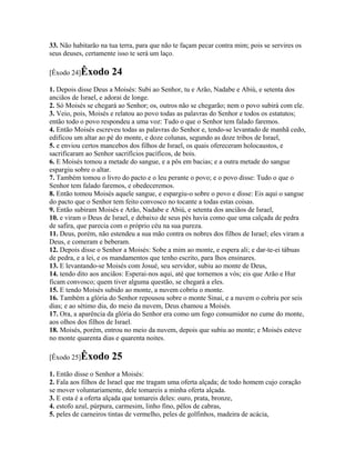 33. Não habitarão na tua terra, para que não te façam pecar contra mim; pois se servires os
seus deuses, certamente isso te será um laço.

[Êxodo 24]Êxodo       24
1. Depois disse Deus a Moisés: Subi ao Senhor, tu e Arão, Nadabe e Abiú, e setenta dos
anciãos de Israel, e adorai de longe.
2. Só Moisés se chegará ao Senhor; os, outros não se chegarão; nem o povo subirá com ele.
3. Veio, pois, Moisés e relatou ao povo todas as palavras do Senhor e todos os estatutos;
então todo o povo respondeu a uma voz: Tudo o que o Senhor tem falado faremos.
4. Então Moisés escreveu todas as palavras do Senhor e, tendo-se levantado de manhã cedo,
edificou um altar ao pé do monte, e doze colunas, segundo as doze tribos de Israel,
5. e enviou certos mancebos dos filhos de Israel, os quais ofereceram holocaustos, e
sacrificaram ao Senhor sacrifícios pacíficos, de bois.
6. E Moisés tomou a metade do sangue, e a pôs em bacias; e a outra metade do sangue
espargiu sobre o altar.
7. Também tomou o livro do pacto e o leu perante o povo; e o povo disse: Tudo o que o
Senhor tem falado faremos, e obedeceremos.
8. Então tomou Moisés aquele sangue, e espargiu-o sobre o povo e disse: Eis aqui o sangue
do pacto que o Senhor tem feito convosco no tocante a todas estas coisas.
9. Então subiram Moisés e Arão, Nadabe e Abiú, e setenta dos anciãos de Israel,
10. e viram o Deus de Israel, e debaixo de seus pés havia como que uma calçada de pedra
de safira, que parecia com o próprio céu na sua pureza.
11. Deus, porém, não estendeu a sua mão contra os nobres dos filhos de Israel; eles viram a
Deus, e comeram e beberam.
12. Depois disse o Senhor a Moisés: Sobe a mim ao monte, e espera ali; e dar-te-ei tábuas
de pedra, e a lei, e os mandamentos que tenho escrito, para lhos ensinares.
13. E levantando-se Moisés com Josué, seu servidor, subiu ao monte de Deus,
14. tendo dito aos anciãos: Esperai-nos aqui, até que tornemos a vós; eis que Arão e Hur
ficam convosco; quem tiver alguma questão, se chegará a eles.
15. E tendo Moisés subido ao monte, a nuvem cobriu o monte.
16. Também a glória do Senhor repousou sobre o monte Sinai, e a nuvem o cobriu por seis
dias; e ao sétimo dia, do meio da nuvem, Deus chamou a Moisés.
17. Ora, a aparência da glória do Senhor era como um fogo consumidor no cume do monte,
aos olhos dos filhos de Israel.
18. Moisés, porém, entrou no meio da nuvem, depois que subiu ao monte; e Moisés esteve
no monte quarenta dias e quarenta noites.

[Êxodo 25]Êxodo       25
1. Então disse o Senhor a Moisés:
2. Fala aos filhos de Israel que me tragam uma oferta alçada; de todo homem cujo coração
se mover voluntariamente, dele tomareis a minha oferta alçada.
3. E esta é a oferta alçada que tomareis deles: ouro, prata, bronze,
4. estofo azul, púrpura, carmesim, linho fino, pêlos de cabras,
5. peles de carneiros tintas de vermelho, peles de golfinhos, madeira de acácia,
 