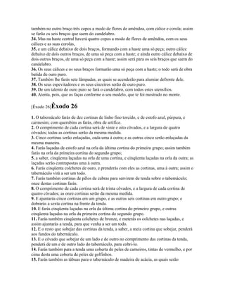 também no outro braço três copos a modo de flores de amêndoa, com cálice e corola; assim
se farão os seis braços que saem do candelabro.
34. Mas na haste central haverá quatro copos a modo de flores de amêndoa, com os seus
cálices e as suas corolas,
35. e um cálice debaixo de dois braços, formando com a haste uma só peça; outro cálice
debaixo de dois outros braços, de uma só peça com a haste; e ainda outro cálice debaixo de
dois outros braços, de uma só peça com a haste; assim será para os seis braços que saem do
candelabro.
36. Os seus cálices e os seus braços formarão uma só peça com a haste; o todo será de obra
batida de ouro puro.
37. Também lhe farás sete lâmpadas, as quais se acenderão para alumiar defronte dele.
38. Os seus espevitadores e os seus cinzeiros serão de ouro puro.
39. De um talento de ouro puro se fará o candelabro, com todos estes utensílios.
40. Atenta, pois, que os faças conforme o seu modelo, que te foi mostrado no monte.

[Êxodo 26]Êxodo       26
1. O tabernáculo farás de dez cortinas de linho fino torcido, e de estofo azul, púrpura, e
carmesim; com querubins as farás, obra de artífice.
2. O comprimento de cada cortina será de vinte e oito côvados, e a largura de quatro
côvados; todas as cortinas serão da mesma medida.
3. Cinco cortinas serão enlaçadas, cada uma à outra; e as outras cinco serão enlaçadas da
mesma maneira.
4. Farás laçadas de estofo azul na orla da última cortina do primeiro grupo; assim também
farás na orla da primeira cortina do segundo grupo;
5. a saber, cinqüenta laçadas na orla de uma cortina, e cinqüenta laçadas na orla da outra; as
laçadas serão contrapostas uma à outra.
6. Farás cinqüenta colchetes de ouro, e prenderás com eles as cortinas, uma à outra; assim o
tabernáculo virá a ser um todo.
7. Farás também cortinas de pêlos de cabras para servirem de tenda sobre o tabernáculo;
onze destas cortinas farás.
8. O comprimento de cada cortina será de trinta côvados, e a largura de cada cortina de
quatro côvados; as onze cortinas serão da mesma medida.
9. E ajuntarás cinco cortinas em um grupo, e as outras seis cortinas em outro grupo; e
dobrarás a sexta cortina na frente da tenda.
10. E farás cinqüenta laçadas na orla da última cortina do primeiro grupo, e outras
cinqüenta laçadas na orla da primeira cortina do segundo grupo.
11. Farás também cinqüenta colchetes de bronze, e meterás os colchetes nas laçadas, e
assim ajuntarás a tenda, para que venha a ser um todo.
12. E o resto que sobejar das cortinas da tenda, a saber, a meia cortina que sobejar, penderá
aos fundos do tabernáculo.
13. E o côvado que sobejar de um lado e de outro no comprimento das cortinas da tenda,
penderá de um e de outro lado do tabernáculo, para cobri-lo.
14. Farás também para a tenda uma coberta de peles de carneiros, tintas de vermelho, e por
cima desta uma coberta de peles de golfinhos.
15. Farás também as tábuas para o tabernáculo de madeira de acácia, as quais serão
 