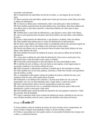colocadas verticalmente.
16. O comprimento de cada tábua será de dez côvados, e a sua largura de um côvado e
meio.
17. Duas couceiras terá cada tábua, unidas uma à outra por travessas; assim farás com todas
as tábuas do tabernáculo.
18. Ao fazeres as tábuas para o tabernáculo, farás vinte delas para o lado meridional.
19. Farás também quarenta bases de prata debaixo das vinte tábuas; duas bases debaixo de
uma tábua, para as suas duas couceiras, e duas bases debaixo de outra, para as duas
couceiras dela.
20. Também para o outro lado do tabernáculo, o que dá para o norte, farás vinte tábuas,
21. com as suas quarenta bases de prata; duas bases debaixo de uma tábua e duas debaixo
de outra.
22. E para o lado posterior do tabernáculo, o que dá para o ocidente, farás seis tábuas.
23. Farás também duas tábuas para os cantos do tabernáculo no lado posterior.
24. Por baixo serão duplas, do mesmo modo se estendendo inteiras até a primeira argola em
cima; assim se fará com as duas tábuas; elas serão para os dois cantos.
25. Haverá oito tábuas com as suas dezesseis bases de prata: duas bases debaixo de uma
tábua e duas debaixo de outra.
26. Farás também travessões de madeira de acácia; cinco para as tábuas de um lado do
tabernáculo,
27. e cinco para as tábuas do outro lado do tabernáculo, bem como o azeite para a luz,
especiarias para o óleo da unção e para o para o ocidente.
28. O travessão central passará ao meio das tábuas, de uma extremidade à outra.
29. E cobrirás de ouro as tábuas, e de ouro farás as suas argolas, como lugares para os
travessões; também os travessões cobrirás de ouro.
30. Então levantarás o tabernáculo conforme o modelo que te foi mostrado no monte.
31. Farás também um véu de azul, púrpura, carmesim, e linho fino torcido; com querubins,
obra de artífice, se fará;
32. e o suspenderás sobre quatro colunas de madeira de acácia, cobertas de ouro; seus
colchetes serão de ouro, sobre quatro bases de prata.
33. Pendurarás o véu debaixo dos colchetes, e levarás para dentro do véu a arca do
testemunho; este véu vos fará separação entre o lugar santo e o santo dos santos.
34. Porás o propiciatório sobre a arca do testemunho no santo dos santos;
35. colocarás a mesa fora do véu, e o candelabro defronte da mesa, para o lado sul do
tabernáculo; e porás a mesa para o lado norte.
36. Farás também para a porta da tenda um reposteiro de azul, púrpura, carmesim: e linho
fino torcido, obra de bordador.
37. E para o reposteiro farás cinco colunas de madeira de acácia, cobrindo-as de ouro (os
seus colchetes também serão de ouro), e para elas fundirás cinco bases de bronze.

[Êxodo 27]Êxodo       27
1. Farás também o altar de madeira de acácia; de cinco côvados será o comprimento, de
cinco côvados a largura (será quadrado o altar), e de três côvados a altura.
2. E farás as suas pontas nos seus quatro cantos; as suas pontas formarão uma só peça com
o altar; e o cobrirás de bronze.
 