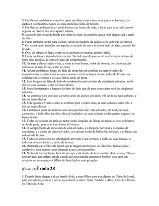 3. Far-lhe-ás também os cinzeiros, para recolher a sua cinza, e as pás, e as bacias, e os
garfos e os braseiros; todos os seus utensílios farás de bronze.
4. Far-lhe-ás também um crivo de bronze em forma de rede, e farás para esta rede quatro
argolas de bronze nos seus quatro cantos,
5. e a porás em baixo da borda em volta do altar, de maneira que a rede chegue até o meio
do altar.
6. Farás também varais para o altar, varais de madeira de acácia, e os cobrirás de bronze.
7. Os varais serão metidos nas argolas, e estarão de um e de outro lado do altar, quando for
levado.
8. Ôco, de tábuas, o farás; como se te mostrou no monte, assim o farão.
9. Farás também o átrio do tabernáculo. No lado que dá para o sul o átrio terá cortinas de
linho fino torcido, de cem côvados de comprimento.
10. As suas colunas serão vinte, e vinte as suas bases, todas de bronze; os colchetes das
colunas e as suas faixas serão de prata.
11. Assim também ao longo do lado do norte haverá cortinas de cem côvados de
comprimento, e serão vinte as suas colunas e vinte as bases destas, todas de bronze; os
colchetes das colunas e as suas faixas serão de prata.
12. E na largura do átrio do lado do ocidente haverá cortinas de cinqüenta côvados; serão
dez as suas colunas, e dez as bases destas.
13. Semelhantemente a largura do átrio do lado que dá para o nascente será de cinqüenta
côvados.
14. As cortinas para um lado da porta serão de quinze côvados; três serão as suas colunas, e
três as bases destas.
15. E de quinze côvados serão as cortinas para o outro lado; as suas colunas serão três, e
três as bases destas.
16. Também à porta do átrio haverá um reposteiro de vinte côvados, de azul, púrpura,
carmesim, e linho fino torcido, obra de bordador; as suas colunas serão quatro, e quatro as
bases destas.
17. Todas as colunas do átrio ao redor serão cingidas de faixas de prata; os seus colchetes
serão de prata, porém as suas bases de bronze.
18. O comprimento do átrio será de cem côvados, e a largura, por toda a extensão, de
cinqüenta, e a altura de cinco côvados; as cortinas serão de linho fino torcido; e as bases das
colunas de bronze.
19. Todos os utensílios do tabernáculo em todo o seu serviço, e todas as suas estacas, e
todas as estacas do átrio, serão de bronze.
20. Ordenarás aos filhos de Israel que te tragam azeite puro de oliveiras, batido, para o
candeeiro, para manter uma lâmpada acesa continuamente.
21. Na tenda da revelação, fora do véu que está diante do testemunho, Arão e seus filhos a
conservarão em ordem, desde a tarde até pela manhã, perante o Senhor; este será um
estatuto perpétuo para os filhos de Israel pelas suas gerações.

[Êxodo 28]Êxodo        28
1. Depois farás chegar a ti teu irmão Arão, e seus filhos com ele, dentre os filhos de Israel,
para me administrarem o ofício sacerdotal; a saber: Arão, Nadabe e Abiú, Eleazar e Itamar,
os filhos de Arão.
 