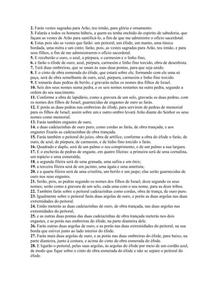 2. Farás vestes sagradas para Arão, teu irmão, para glória e ornamento.
3. Falarás a todos os homens hábeis, a quem eu tenha enchido do espírito de sabedoria, que
façam as vestes de Arão para santificá-lo, a fim de que me administre o ofício sacerdotal.
4. Estas pois são as vestes que farão: um peitoral, um éfode, um manto, uma túnica
bordada, uma mitra e um cinto; farão, pois, as vestes sagradas para Arão, teu irmão, e para
seus filhos, a fim de me administrarem o ofício sacerdotal.
5. E receberão o ouro, o azul, a púrpura, o carmesim e o linho fino,
6. e farão o éfode de ouro, azul, púrpura, carmesim e linho fino torcido, obra de desenhista.
7. Terá duas ombreiras, que se unam às suas duas pontas, para que seja unido.
8. E o cinto de obra esmerada do éfode, que estará sobre ele, formando com ele uma só
peça, será de obra semelhante de ouro, azul, púrpura, carmesim e linho fino torcido.
9. E tomarás duas pedras de berilo, e gravarás nelas os nomes dos filhos de Israel.
10. Seis dos seus nomes numa pedra, e os seis nomes restantes na outra pedra, segundo a
ordem do seu nascimento.
11. Conforme a obra de lapidário, como a gravura de um selo, gravarás as duas pedras, com
os nomes dos filhos de Israel; guarnecidas de engastes de ouro as farás.
12. E porás as duas pedras nas ombreiras do éfode, para servirem de pedras de memorial
para os filhos de Israel; assim sobre um e outro ombro levará Arão diante do Senhor os seus
nomes como memorial.
13. Farás também engastes de ouro,
14. e duas cadeiazinhas de ouro puro; como cordas as farás, de obra trançada; e aos
engastes fixarás as cadeiazinhas de obra trançada.
15. Farás também o peitoral do juízo, obra de artífice; conforme a obra do éfode o farás; de
ouro, de azul, de púrpura, de carmesim, e de linho fino torcido o farás.
16. Quadrado e duplo, será de um palmo o seu comprimento, e de um palmo a sua largura.
17. E o encherás de pedras de engaste, em quatro fileiras: a primeira será de uma cornalina,
um topázio e uma esmeralda;
18. a segunda fileira será de uma granada, uma safira e um ônix;
19. a terceira fileira será de um jacinto, uma ágata e uma ametista;
20. e a quarta fileira será de uma crisólita, um berilo e um jaspe; elas serão guarnecidas de
ouro nos seus engastes.
21. Serão, pois, as pedras segundo os nomes dos filhos de Israel, doze segundo os seus
nomes; serão como a gravura de um selo, cada uma com o seu nome, para as doze tribos.
22. Também farás sobre o peitoral cadeiazinhas como cordas, obra de trança, de ouro puro.
23. Igualmente sobre o peitoral farás duas argolas de ouro, e porás as duas argolas nas duas
extremidades do peitoral.
24. Então meterás as duas cadeiazinhas de ouro, de obra trançada, nas duas argolas nas
extremidades do peitoral;
25. e as outras duas pontas das duas cadeiazinhas de obra trançada meterás nos dois
engastes, e as porás nas ombreiras do éfode, na parte dianteira dele.
26. Farás outras duas argolas de ouro, e as porás nas duas extremidades do peitoral, na sua
borda que estiver junto ao lado interior do éfode.
27. Farás mais duas argolas de ouro, e as porás nas duas ombreiras do éfode, para baixo, na
parte dianteira, junto à costura, e acima do cinto de obra esmerada do éfode.
28. E ligarão o peitoral, pelas suas argolas, às argolas do éfode por meio de um cordão azul,
de modo que fique sobre o cinto de obra esmerada do éfode e não se separe o peitoral do
éfode.
 