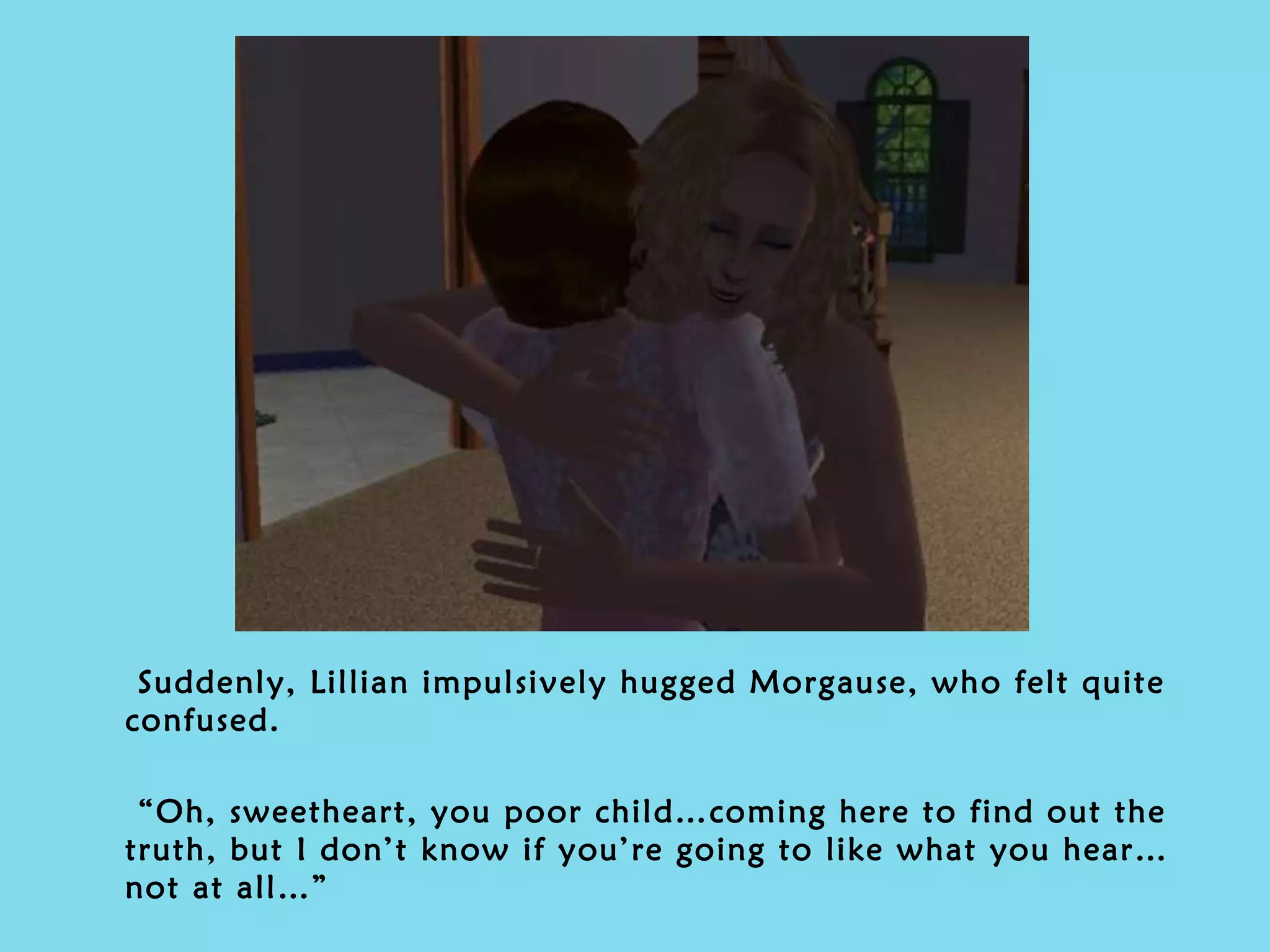 Suddenly, Lillian impulsively hugged Morgause, who felt quite confused. “ Oh, sweetheart, you poor child…coming here to find out the truth, but I don’t know if you’re going to like what you hear…not at all…” 
