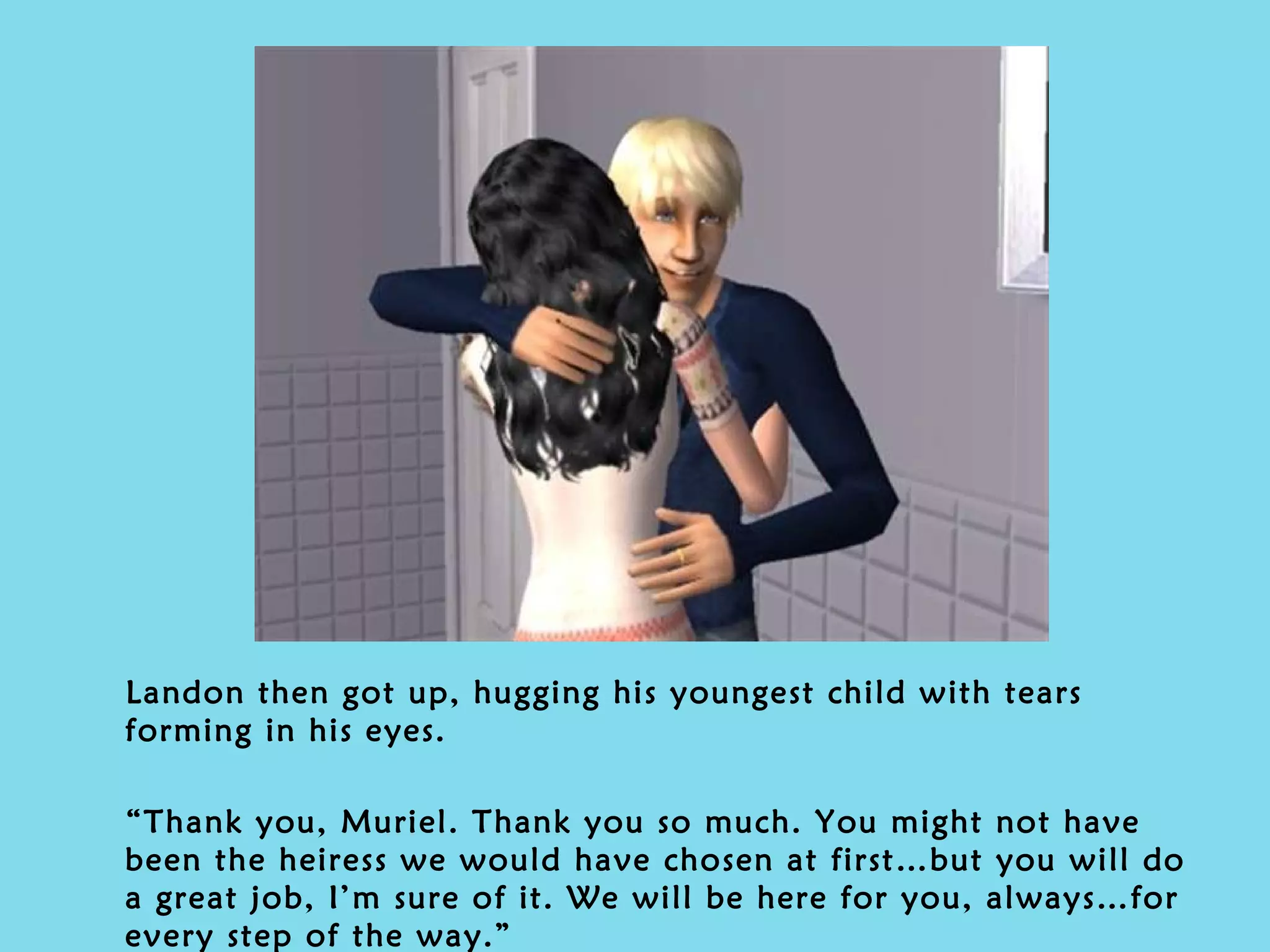 Landon then got up, hugging his youngest child with tears forming in his eyes. “ Thank you, Muriel. Thank you so much. You might not have been the heiress we would have chosen at first…but you will do a great job, I’m sure of it. We will be here for you, always…for every step of the way.” 