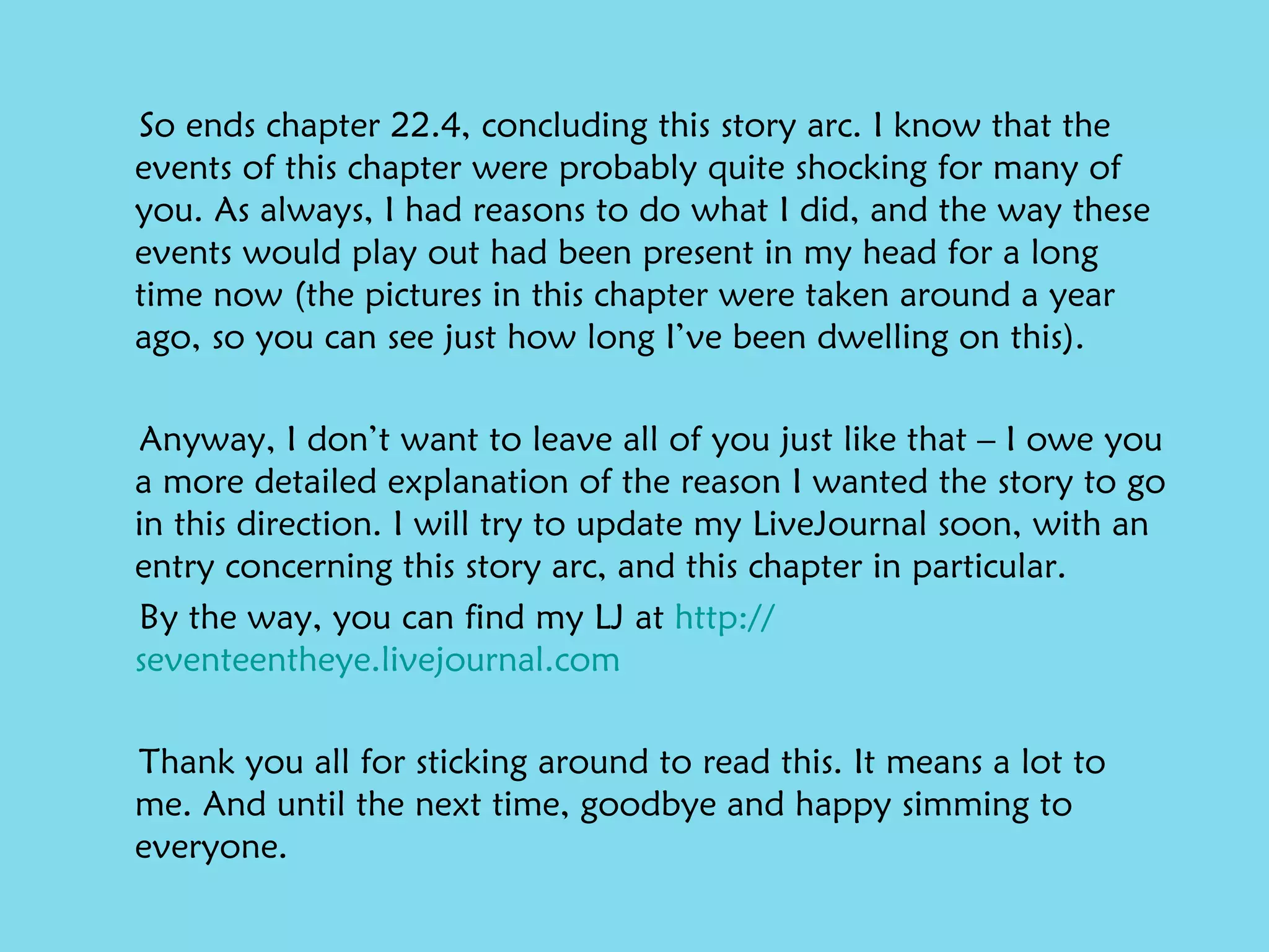 So ends chapter 22.4, concluding this story arc. I know that the events of this chapter were probably quite shocking for many of you. As always, I had reasons to do what I did, and the way these events would play out had been present in my head for a long time now (the pictures in this chapter were taken around a year ago, so you can see just how long I’ve been dwelling on this). Anyway, I don’t want to leave all of you just like that – I owe you a more detailed explanation of the reason I wanted the story to go in this direction. I will try to update my LiveJournal soon, with an entry concerning this story arc, and this chapter in particular.  By the way, you can find my LJ at  http:// seventeentheye.livejournal.com Thank you all for sticking around to read this. It means a lot to me. And until the next time, goodbye and happy simming to everyone. 